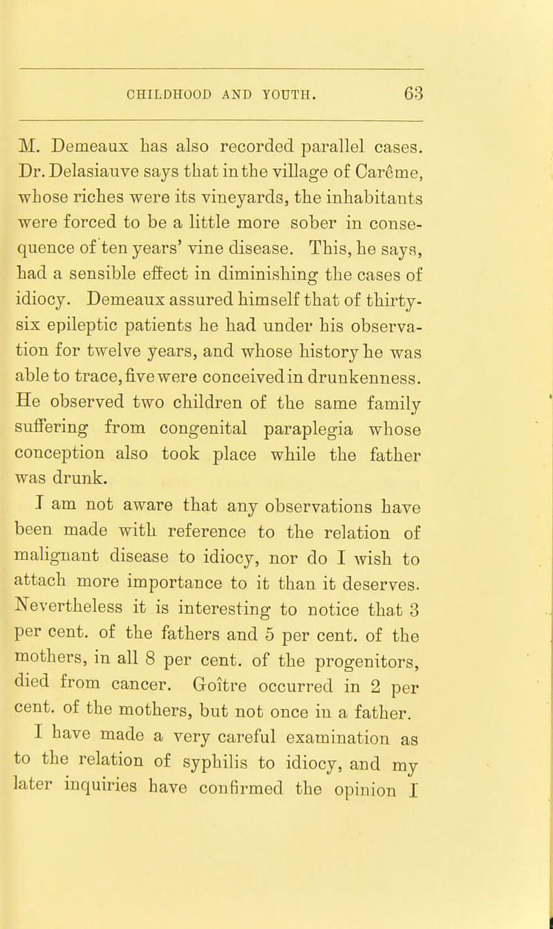 M. Demeaux lias also recorded parallel cases. Dr. Delasiauve says that in the village of Careme, whose riches were its vineyards, the inhabitants were forced to be a little more sober in conse- quence of ten years' vine disease. This, he says, had a sensible effect in diminishing the cases of idiocy. Demeaux assured himself that of thirty- six epileptic patients he bad under his observa- tion for twelve years, and whose history he was able to trace, five were conceived in drunkenness. He observed two children of the same family suflfering from congenital paraplegia whose conception also took place while the father was drunk. T am not aware that any observations have been made with reference to the relation of malignant disease to idiocy, nor do I wish to attach more importance to it than it deserves. Nevertheless it is interesting to notice that 3 per cent, of the fathers and 5 per cent, of the mothers, in all 8 per cent, of the progenitors, died from cancer. Goitre occurred in 2 per cent, of the mothers, but not once in a father. I have made a very careful examination as to the relation of syphilis to idiocy, and my later inquiries have confirmed the opinion I