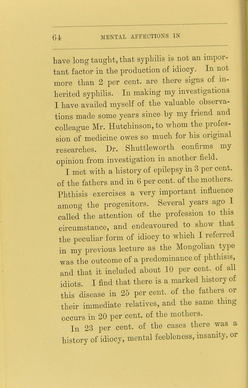 have long taught, that syphilis is not an impor- tant factor in the production of idiocy. In not more than 2 per cent, are there signs of in- herited syphilis. In making my investigations I have availed myself of the valuable observa- tions made some years since by my friend and colleague Mr. Hutchinson, to whom the profes- sion of medicine owes so much for his original researches. Dr. Shuttleworth confirms my opinion from investigation in another field. I met with a history of epHepsy in 3 per cent, of the fathers and in 6 per cent, of the mothers. Phthisis exercises a very important influence among the progenitors. Several years ago I called the attention of the profession to this circumstance, and endeavoured to show that the peculiar form of idiocy to which I referred in my previous lecture as the Mongolian type was the outcome of a predominance of phthisis, and that it included about 10 per cent, of all idiots I find that there is a marked history of this disease in 25 per cent, of the fathers or their immediate relatives, and the same thmg occurs in 20 per cent, of the mothers. In 23 per cent, of the cases there was a history of idiocy, mental feebleness, insanity, or