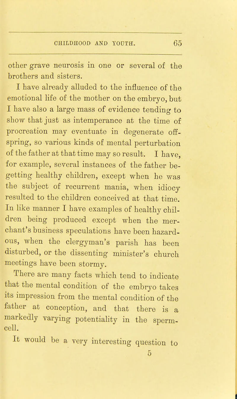 other grave neurosis in one or several of the brothers and sisters. I have already alluded to the influence of the emotional life of the mother on the embryo, but I have also a large mass of evidence tending to show that just as intemperance at the time of procreation may eventuate in degenerate off- spring, so various kinds of mental perturbation of the father at that time may so result. I have, for example, several instances of the father be- getting healthy children, except when he was the subject of recurrent mania, when idiocy resulted to the children conceived at that time. In like manner I have examples of healthy chil- dren being produced except when the mer- chant's business speculations have been hazard- ous, when the clergyman's parish has been disturbed, or the dissenting minister's church meetings have been stormy. There are many facts which tend to indicate that the mental condition of the embryo takes its impression from the mental condition of the father at conception, and that there is a markedly varying potentiality in the sperm- cell. It would be a very interesting question to