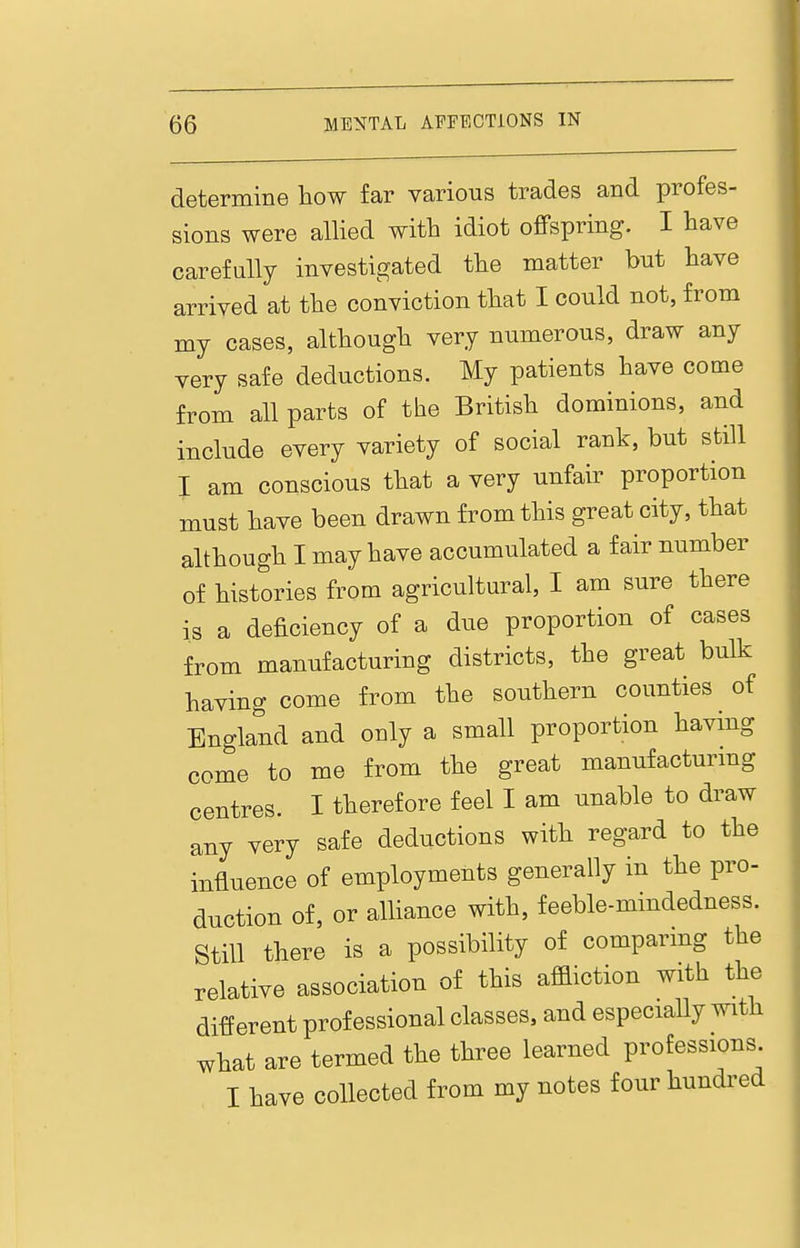 determine how far various trades and profes- sions were allied with idiot offspring. I have carefully investigated the matter but have arrived at the conviction that I could not, from my cases, although very numerous, draw any very safe deductions. My patients have come from all parts of the British dominions, and include every variety of social rank, but still I am conscious that a very unfau^ proportion must have been drawn from this great city, that although I may have accumulated a fair number of histories from agricultural, I am sure there is a deficiency of a due proportion of cases from manufacturing districts, the great bulk having come from the southern counties of England and only a small proportion having come to me from the great manufacturmg centres. I therefore feel I am unable to draw any very safe deductions with regard to the influence of employments generally in the pro- duction of, or aUiance with, feeble-mindedness. Still there is a possibility of comparing the relative association of this aflaiction with the different professional classes, and especially with what are termed the three learned professions I have collected from my notes four hundred