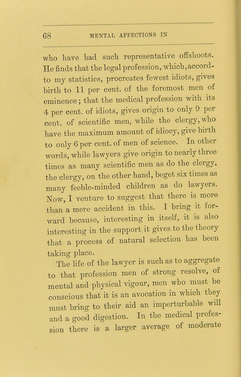 who have liad sucli representative offshoots. He finds that the legal profession, which, accord- to my statistics, procreates fewest idiots, gives birth to 11 per cent, of the foremost men of eminence; that the medical profession with its 4 per cent, of idiots, gives origin to only 9 per cent, of scientific men, while the clergy, who have the maximum amount of idiocy, give birth to only 6 per cent, of men of science. In other words, while lawyers give origin to nearly three times as many scientific men as do the clergy, the clergy, on the other hand, beget six times as many feeble-minded children as do lawyers. Now, I venture to suggest that there is more than a mere accident in this. I bring it for- ward because, interesting in itself, it is also interesting in the support it gives to the theory that a process of natural selection has been taking place. The life of the lawyer is such as to aggregate to that profession men of strong resolve, of mental and physical vigour, men who must be conscious that it is an avocation in which they must bring to their aid an imperturbable will and a good digestion. In the medical profes- sion there is a larger average of moderate