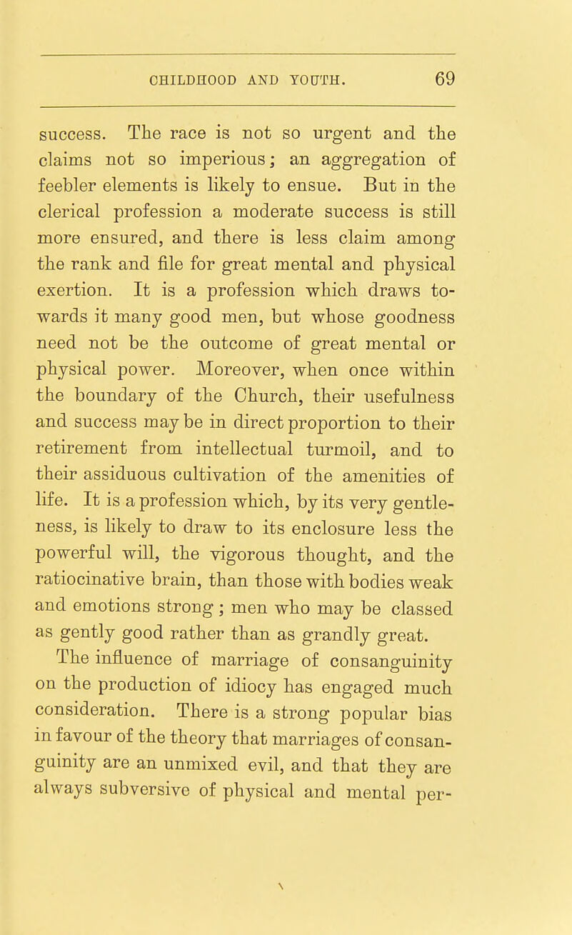 success. The race is not so urgent and tlie claims not so imperious; an aggregation of feebler elements is likely to ensue. But in the clerical profession a moderate success is still more ensured, and there is less claim among the rank and file for great mental and physical exertion. It is a profession which draws to- wards it many good men, but whose goodness need not be the outcome of great mental or physical power. Moreover, when once within the boundary of the Church, their usefulness and success may be in direct proportion to their retirement from intellectual turmoil, and to their assiduous cultivation of the amenities of life. It is a profession which, by its very gentle- ness, is likely to draw to its enclosure less the powerful will, the vigorous thought, and the ratiocinative brain, than those with bodies weak and emotions strong; men who may be classed as gently good rather than as grandly great. The influence of marriage of consanguinity on the production of idiocy has engaged much consideration. There is a strong popular bias in favour of the theory that marriages of consan- guinity are an unmixed evil, and that they are always subversive of physical and mental per-