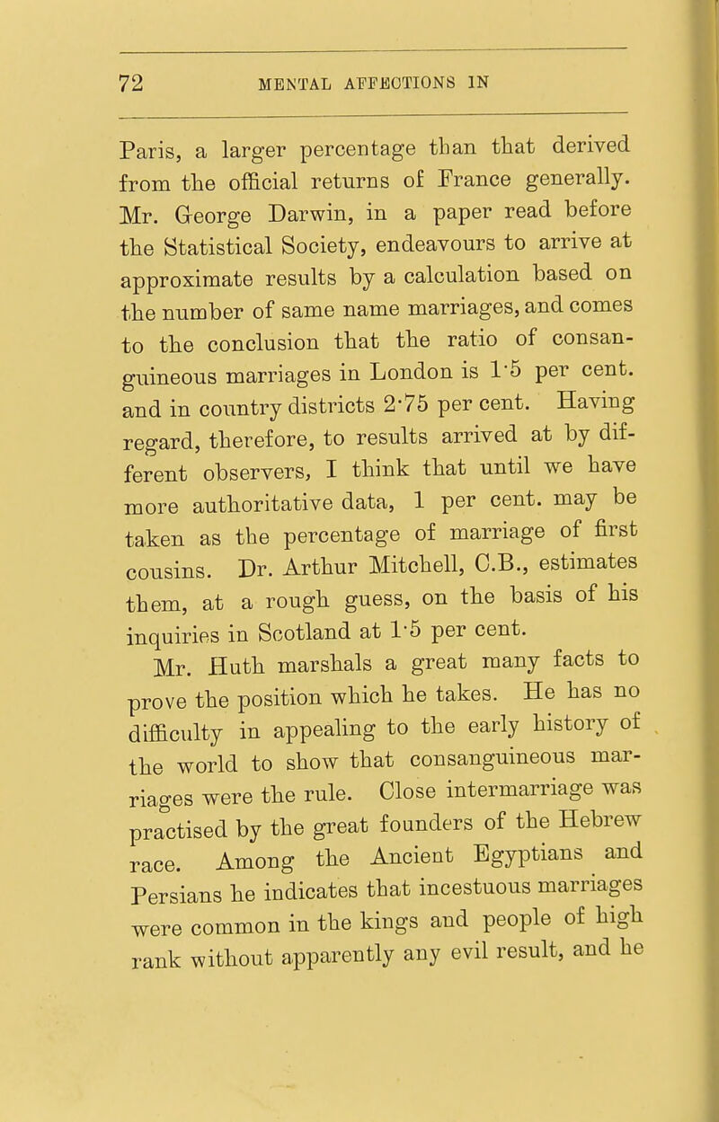 Paris, a larger percentage than that derived from the official returns of France generally. Mr. George Darwin, in a paper read before the Statistical Society, endeavours to arrive at approximate results by a calculation based on the number of same name marriages, and comes to the conclusion that the ratio of consan- guineous marriages in London is 1-5 per cent, and in country districts 2-75 per cent. Having regard, therefore, to results arrived at by dif- ferent observers, I think that until we have more authoritative data, 1 per cent, may be taken as the percentage of marriage of first cousins. Dr. Arthur Mitchell, C.B., estimates them, at a rough guess, on the basis of his inquiries in Scotland at 1-5 per cent. Mr. Huth marshals a great many facts to prove the position which he takes. He has no difficulty in appealing to the early history of the world to show that consanguineous mar- riages were the rule. Close intermarriage was pra'^ctised by the great founders of the Hebrew race. Among the Ancient Egyptians and Persians he indicates that incestuous marriages were common in the kings and people of high rank without apparently any evil result, and he