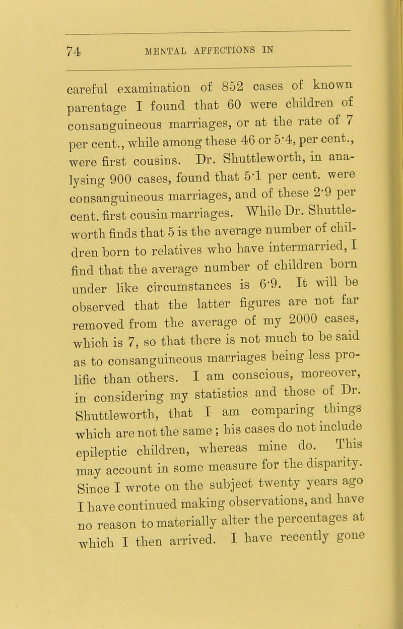 careful examination of 852 cases of known parentage I found that 60 were children of consanguineous marriages, or at the rate of 7 per cent., while among these 46 or 5*4, per cent., were first cousins. Dr. Shuttleworth, in ana- lysing 900 cases, found that 5-1 per cent, were consanguineous marriages, and of these 2-9 per cent, first cousin marriages. While Dr. Shuttle- worth finds that 5 is the average number of chil- dren born to relatives who have intermarried, I find that the average number of children born under like circumstances is 6-9. It will be observed that the latter figures are not far removed from the average of my 2000 cases, which is 7, so that there is not much to be said as to consanguineous marriages being less pro- lific than others. I am conscious, moreover, in considering my statistics and those of Dr. Shuttleworth, that I am comparing things which are not the same ; his cases do not include epileptic children, whereas mine do. This may account in some measure for the disparity. Since I wrote on the subject twenty years ago I have continued making observations, and have no reason to materially alter the percentages at which I then arrived. I have recently gone