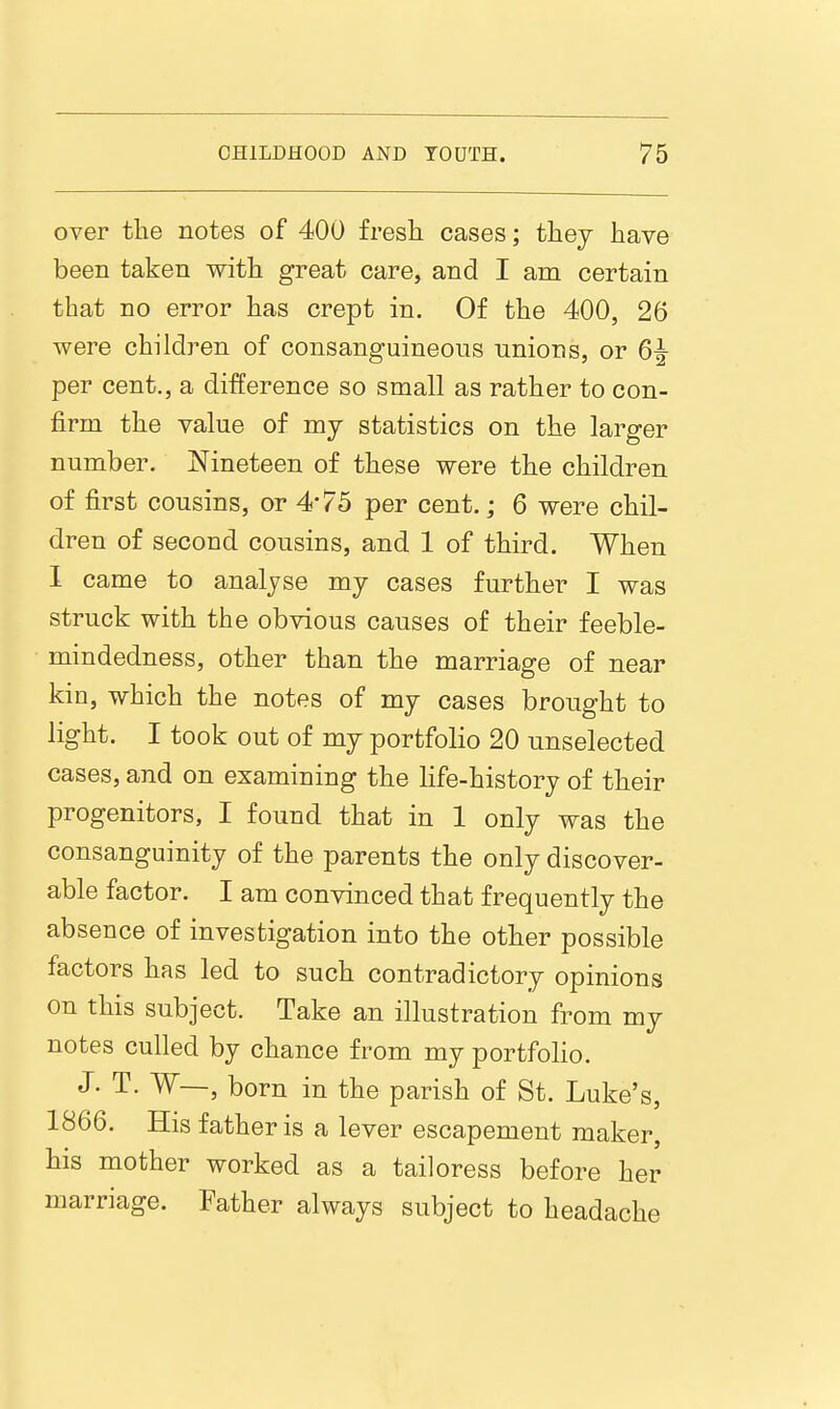 over the notes of 400 fresli cases; they have been taken with great care, and I am certain that no error has crept in. Of the 400, 26 were children of consanguineous unions, or 6^ per cent., a difference so small as rather to con- firm the value of my statistics on the larger number. Nineteen of these were the children of first cousins, or 4'75 per cent.; 6 were chil- dren of second cousins, and 1 of third. When I came to analyse my cases further I was struck with the obvious causes of their feeble- mindedness, other than the marriage of near kin, which the notes of my cases brought to light. I took out of my portfolio 20 unselected cases, and on examining the life-history of their progenitors, I found that in 1 only was the consanguinity of the parents the only discover- able factor. I am convinced that frequently the absence of investigation into the other possible factors has led to such contradictory opinions on this subject. Take an illustration from my notes culled by chance from my portfolio. J. T. W—, born in the parish of St. Luke's, 1866. His father is a lever escapement maker, his mother worked as a tailoress before her marriage. Father always subject to headache