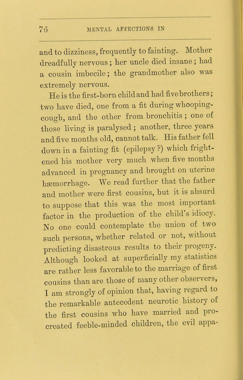 and to dizziness, frequently to fainting. Mother dreadfully nervous; lier uncle died insane; had a cousin imbecile; the grandmother also was extremely nervous. He is the first-born child and had five brothers; two have died, one from a fit during whooping- cough, and the other from bronchitis ; one of those living is paralysed ; another, three years and five months old, cannot talk. His father fell down in a fainting fit (epilepsy ?) which fright- ened his mother very much when five months advanced in pregnancy and brought on uterine haemorrhage. We read further that the father and mother were first cousins, but it is absurd to suppose that this was the most important factor in the production of the child's idiocy. No one could contemplate the union of two such persons, whether related or not, without predicting disastrous results to their progeny. Although looked at superficially my statistics are rather less favorable to the marriage of first cousins than are those of many other observers, I am strongly of opinion that, having regard to the remarkable antecedent neurotic history of the first cousins who have married and pro- created feeble-minded children, the evil appa-