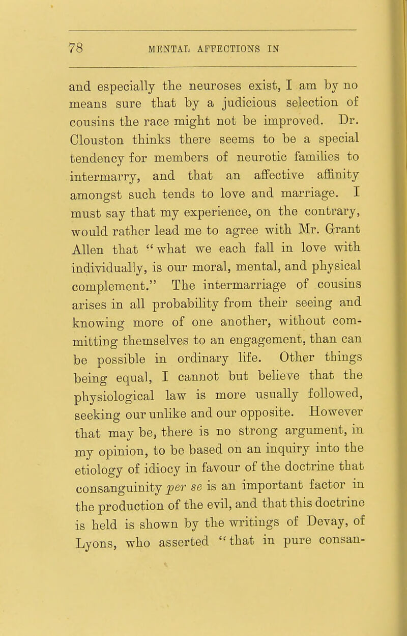 and especially tlie neuroses exist, I am by no means sure that by a judicious selection of cousins the race might not be improved. Dr. Clouston thinks there seems to be a special tendency for members of neurotic families to intermarry, and that an aflfective affinity amongst such tends to love and marriage. I must say that my experience, on the contrary, would rather lead me to agree with Mr. Grant Allen that what we each fall in love with individually, is our moral, mental, and physical complement. The intermarriage of cousins arises in all probability from their seeing and knowing more of one another, without com- mitting themselves to an engagement, than can be possible in ordinary life. Other things being equal, I cannot but believe that the physiological law is more usually followed, seeking our unlike and our opposite. However that may be, there is no strong argument, in my opinion, to be based on an inquiry into the etiology of idiocy in favour of the doctrine that consanguinity jper se is an important factor in the production of the evil, and that this doctrine is held is shown by the writings of Devay, of Lyons, who asserted ''that in pure consan-