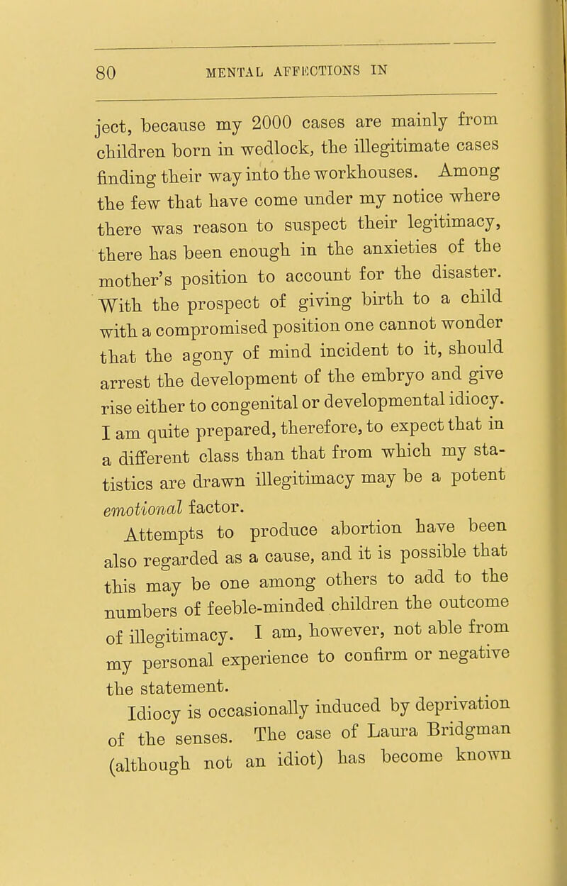 ject, because my 2000 cases are mainly from children born in wedlock, tbe illegitimate cases finding tbeir way into the workhouses. Among the few that have come under my notice where there was reason to suspect their legitimacy, there has been enough in the anxieties of the mother's position to account for the disaster. With the prospect of giving birth to a child with a compromised position one cannot wonder that the agony of mind incident to it, should arrest the development of the embryo and give rise either to congenital or developmental idiocy. I am quite prepared, therefore, to expect that in a difi'erent class than that from which my sta- tistics are drawn illegitimacy may be a potent emotional factor. Attempts to produce abortion have been also regarded as a cause, and it is possible that this may be one among others to add to the numbers of feeble-minded children the outcome of illegitimacy. I am, however, not able from my personal experience to confirm or negative the statement. Idiocy is occasionally induced by deprivation of the senses. The case of Laura Bridgman (although not an idiot) has become known