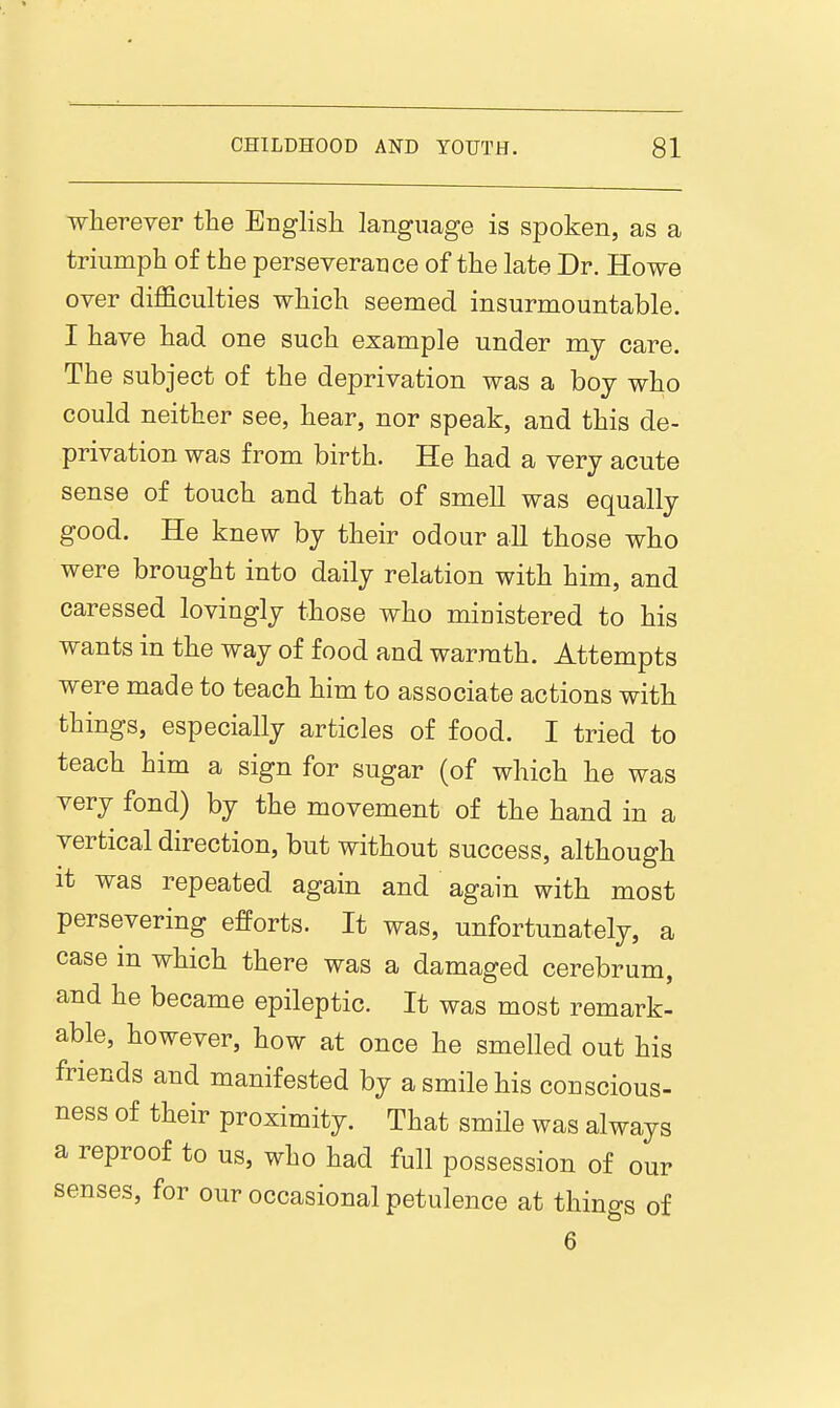 wherever the Englisli language is spoken, as a triumph of the perseverance of the late Dr. Howe over difficulties which seemed insurmountable. I have had one such example under my care. The subject of the deprivation was a boy who could neither see, hear, nor speak, and this de- privation was from birth. He had a very acute sense of touch and that of smell was equally good. He knew by their odour all those who were brought into daily relation with him, and caressed lovingly those who miuistered to his wants in the way of food and warmth. Attempts were made to teach him to associate actions with things, especially articles of food. I tried to teach him a sign for sugar (of which he was very fond) by the movement of the hand in a vertical direction, but without success, although it was repeated again and again with most persevering efforts. It was, unfortunately, a case m which there was a damaged cerebrum, and he became epileptic. It was most remark- able, however, how at once he smelled out his friends and manifested by a smile his conscious- ness of their proximity. That smile was always a reproof to us, who had full possession of our senses, for our occasional petulence at things of 6