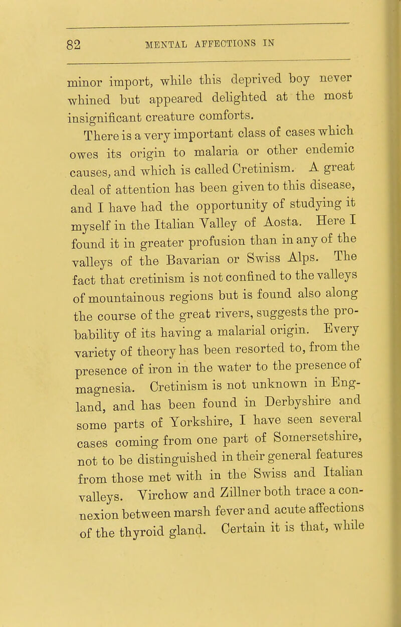 minor import, while this deprived boy never whined but appeared dehghted at the most insignificant creature comforts. There is a very important class of cases which owes its origin to malaria or other endemic causes, and which is called Cretinism. A great deal of attention has been given to this disease, and I have had the opportunity of studying it myself in the Italian Valley of Aosta. Here I found it in greater profusion than in any of the valleys of the Bavarian or Swiss Alps. The fact that cretinism is not confined to the valleys of mountainous regions but is found also along the course of the great rivers, suggests the pro- bability of its having a malarial origin. Every variety of theory has been resorted to, from the presence of iron in the water to the presence of magnesia. Cretinism is not unknown in Eng- land, and has been found in Derbyshire and some parts of Yorkshire, I have seen several cases coming from one part of Somersetshire, not to be distinguished in their general features from those met with in the Swiss and Italian valleys. Yirchow and ZiUner both trace a con- nexion between marsh fever and acute affections of the thyroid gland. Certain it is that, while