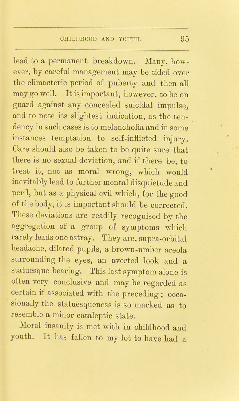 lead to a permanent breakdown. Many, how- ever, by careful management may be tided over the climacteric period of puberty and then all may go well. It is important, however, to be on guard against any concealed suicidal impulse, and to note its slightest indication, as the ten- dency in such cases is to melancholia and in some instances temptation to self-inflicted injury. Care should also be taken to be quite sure that there is no sexual deviation, and if there be, to treat it, not as moral wrong, which would inevitably lead to further mental disquietude and peril, but as a physical evil which, for the good of the body, it is important should be corrected. These deviations are readily recognised by the aggregation of a group of symptoms which rarely leads one astray. They are, supra-orbital headache, dilated pupils, a brown-umber areola surrounding the eyes, an averted look and a statuesque bearing. This last symptom alone is often very conclusive and may be regarded as certain if associated with the preceding; occa- sionally the statuesqueness is so marked as to resemble a minor cataleptic state. Moral insanity is met with in childhood and youth. It has fallen to my lot to have had a