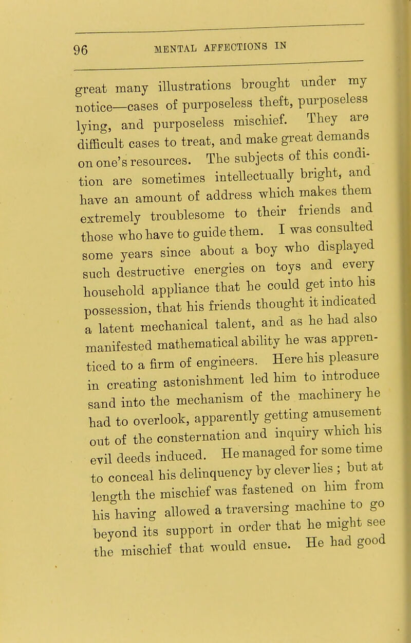 great many illustrations brouglit under my notice-cases of purposeless theft, purposeless lying, and purposeless miscliief. They are difficult cases to treat, and make great demands on one's resources. The subjects of this condi- tion are sometimes intellectually bright, and have an amount of address which makes them extremely troublesome to their friends and those who have to guide them. I was consulted some years since about a boy who displayed such destructive energies on toys and every household appHance that he could get into his possession, that his friends thought it indicated a latent mechanical talent, and as he had also manifested mathematical ability he was appren- ticed to a firm of engineers. Here his pleasure in creating astonishment led him to introduce sand into the mechanism of the machmery he had to overlook, apparently getting amusement out of the consternation and inquiry which his . evil deeds induced. He managed for some time to conceal his delinquency by clever lies ; but at length the mischief was fastened on him from his having allowed a traversing machine to go beyond its support in order that he might see the mischief that would ensue. He had good