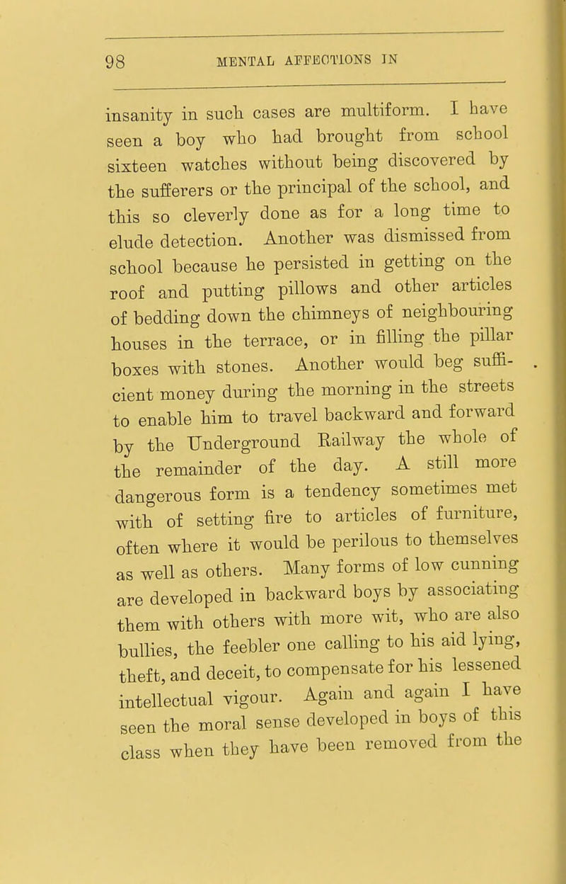 insanity in sucli cases are multiform. I have seen a boy who had brought from school sixteen watches without being discovered by tbe sufferers or tbe principal of the school, and this so cleverly done as for a long time to elude detection. Another was dismissed from school because he persisted in getting on the roof and putting pillows and other articles of bedding down the chimneys of neighbouring houses in the terrace, or in filling the piUar boxes with stones. Another would beg suffi- cient money during the morning in the streets to enable him to travel backward and forward by the Underground Railway the whole of the remainder of the day. A still more dangerous form is a tendency sometimes met with of setting fire to articles of furniture, often where it would be perilous to themselves as well as others. Many forms of low cunning are developed in backward boys by associating them with others with more wit, who are also bullies, the feebler one calling to his aid lying, theft, and deceit, to compensate for his lessened intellectual vigour. Again and again I have seen the moral sense developed in boys of this class when they have been removed from the