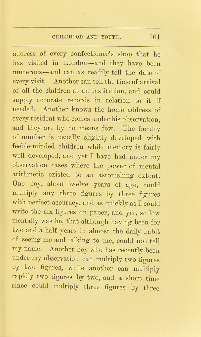 address of every confectioner's shop that lie has visited in London—and thej have been numerous—and can as readily tell the date of every visit. Another can tell the time of arrival of all the children at an institution, and could supply accurate records in relation to it if needed. Another knows the home address of every resident who comes under his observation, and they are by no means few. The faculty of number is usually slightly developed with feeble-minded children while memory is fairly well developed, and yet I have had under my observation cases where the power of mental arithmetic existed to an astonishing extent. One boy, about twelve years of age, could multiply any three figures by three figures with perfect accuracy, and as quickly as I could write the six figures on paper, and yet, so low mentally was he, that although having been for two and a half years in almost the daily habit of seeing me and talking to me, could not tell my name. Another boy who has recently been under my observation can multiply two figures by two figures, while another can multiply rapidly two figures by two, and a short time since could multiply three figures by three