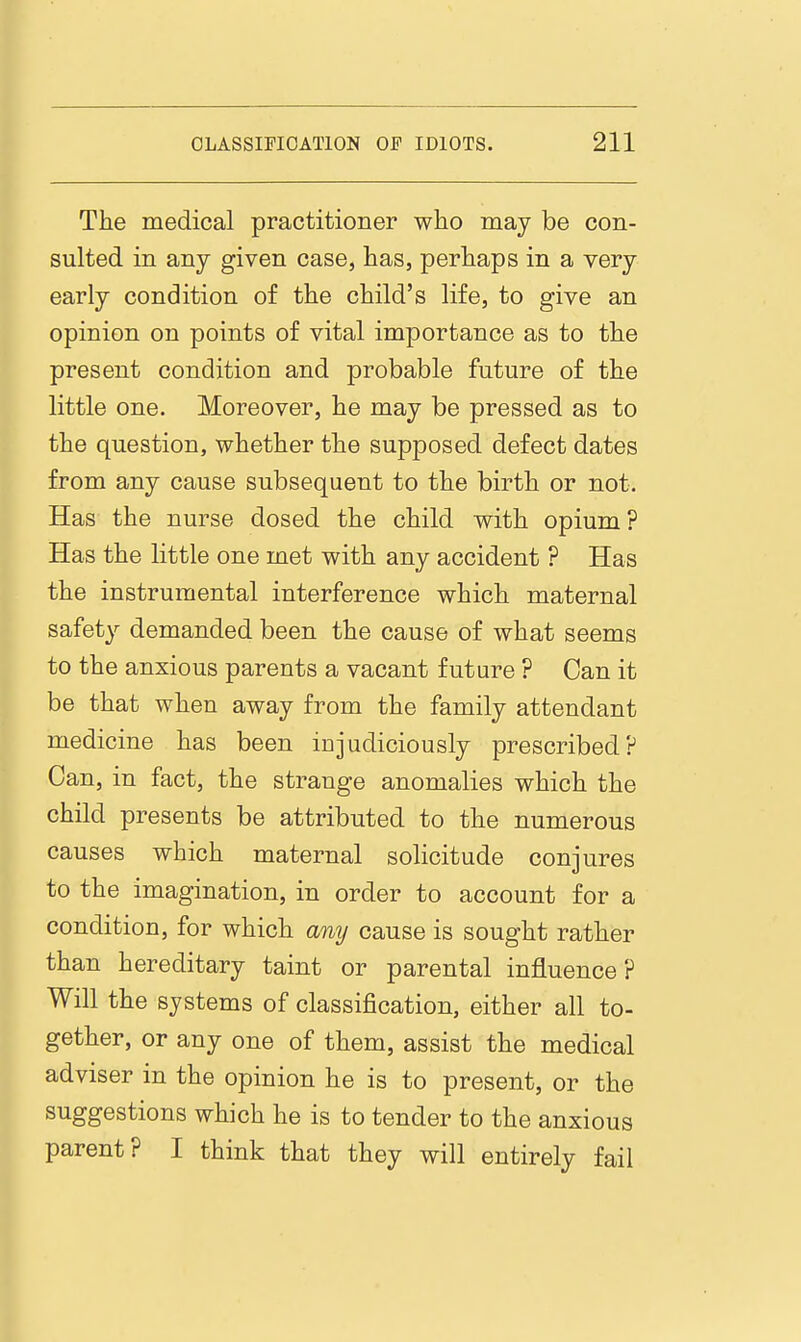 The medical practitioner who may be con- sulted in any given case, has, perhaps in a very early condition of the child's life, to give an opinion on points of vital importance as to the present condition and probable future of the little one. Moreover, he may be pressed as to the question, whether the supposed defect dates from any cause subsequent to the birth or not. Has the nurse dosed the child with opium ? Has the little one met with any accident ? Has the instrumental interference which maternal safety demanded been the cause of what seems to the anxious parents a vacant future ? Can it be that when away from the family attendant medicine has been injudiciously prescribed? Can, in fact, the strange anomalies which the child presents be attributed to the numerous causes which maternal solicitude conjures to the imagination, in order to account for a condition, for which amj cause is sought rather than hereditary taint or parental iniauence ? Will the systems of classification, either all to- gether, or any one of them, assist the medical adviser in the opinion he is to present, or the suggestions which he is to tender to the anxious parent? I think that they will entirely fail