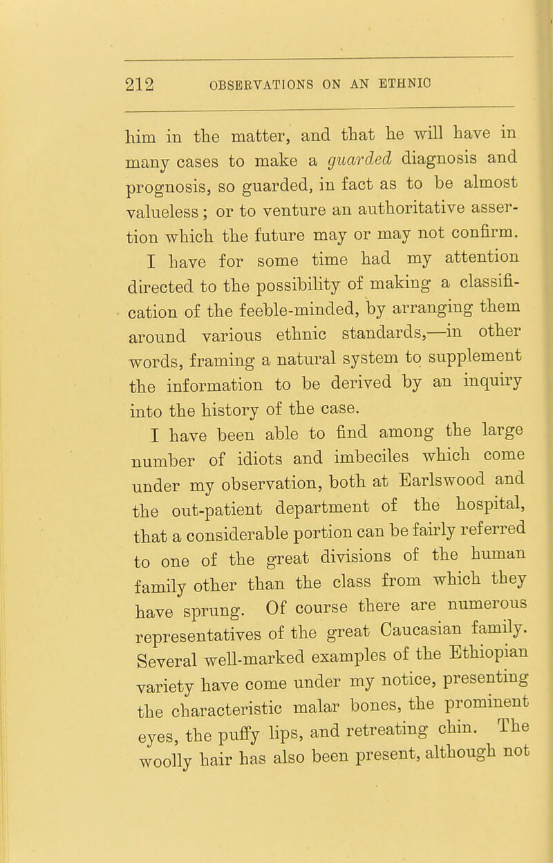 him in tlie matter, and that he will have in many cases to make a guarded diagnosis and prognosis, so guarded, in fact as to be almost valueless; or to venture an authoritative asser- tion which the future may or may not confirm. I have for some time had my attention directed to the possibiHty of making a classifi- cation of the feeble-minded, by arranging them around various ethnic standards,—in other words, framing a natural system to supplement the information to be derived by an inquiry into the history of the case. I have been able to find among the large number of idiots and imbeciles which come under my observation, both at Earlswood and the out-patient department of the hospital, that a considerable portion can be fairly referred to one of the great divisions of the human family other than the class from which they have sprung. Of course there are numerous representatives of the great Caucasian family. Several well-marked examples of the Ethiopian variety have come under my notice, presenting the characteristic malar bones, the prominent eyes, the pufi^y lips, and retreating chin. The woolly hair has also been present, although not