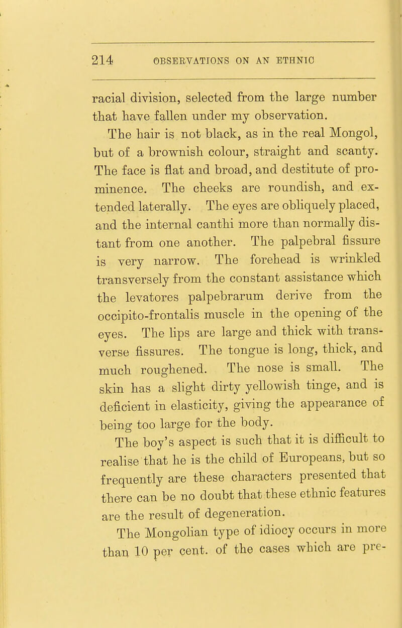 racial division, selected from tlie large number that have fallen under my observation. The hair is not black, as in the real Mongol, but of a brownish colour, straight and scanty. The face is flat and broad, and destitute of pro- minence. The cheeks are roundish, and ex- tended laterally. The eyes are obliquely placed, and the internal canthi more than normally dis- tant from one another. The palpebral fissure is very narrow. The forehead is wrinkled transversely from the constant assistance which the levatores palpebrarum derive from the occipito-frontalis muscle in the opening of the eyes. The lips are large and thick with trans- verse fissures. The tongue is long, thick, and much roughened. The nose is small. The skin has a slight dirty yellowish tinge, and is deficient in elasticity, giving the appearance of being too large for the body. The boy's aspect is such that it is difficult to realise that he is the child of Europeans, but so frequently are these characters presented that there can be no doubt that these ethnic features are the result of degeneration. The Mongolian type of idiocy occurs in more than 10 per cent, of the cases which are pre-