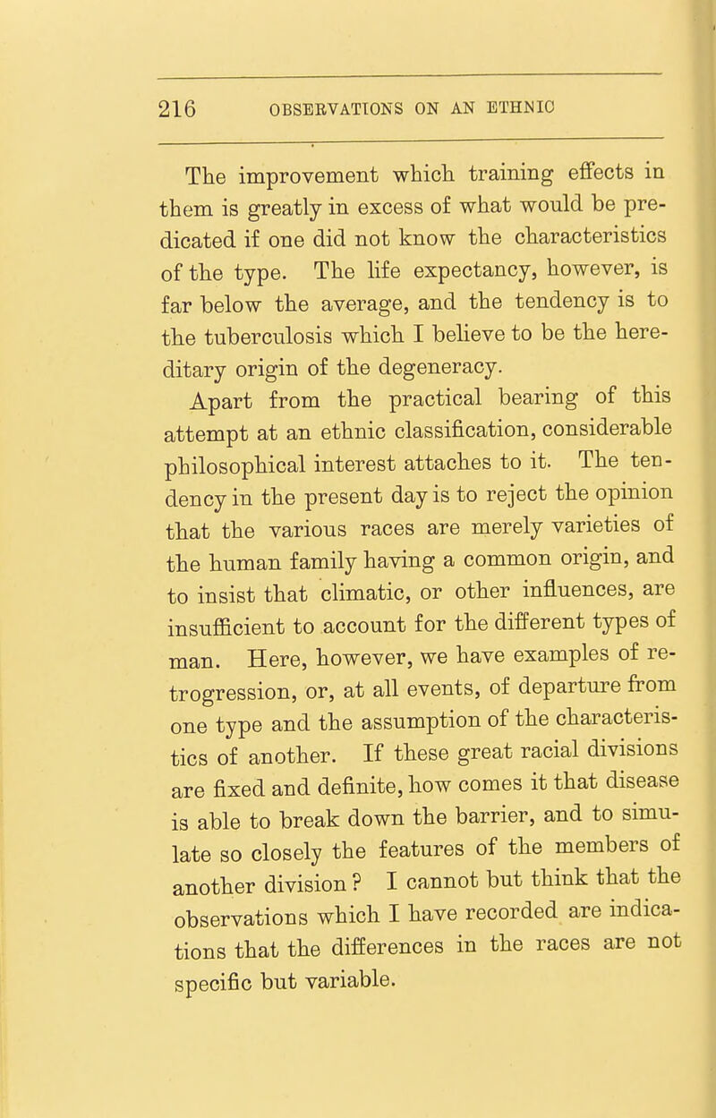 The improvement whicli training effects in them is greatly in excess o£ what would be pre- dicated if one did not know the characteristics of the type. The life expectancy, however, is far below the average, and the tendency is to the tuberculosis which I beheve to be the here- ditary origin of the degeneracy. Apart from the practical bearing of this attempt at an ethnic classification, considerable philosophical interest attaches to it. The ten- dency in the present day is to reject the opinion that the various races are merely varieties of the human family having a common origin, and to insist that climatic, or other influences, are insufficient to account for the different types of man. Here, however, we have examples of re- trogression, or, at all events, of departure from one type and the assumption of the characteris- tics of another. If these great racial divisions are fixed and definite, how comes it that disease is able to break down the barrier, and to simu- late so closely the features of the members of another division ? I cannot but think that the observations which I have recorded are indica- tions that the differences in the races are not specific but variable.