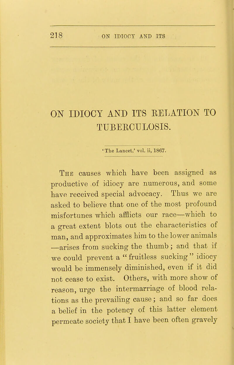 ON IDIOCY AND ITS RELATION TO TUBEEOULOSIS. ' The Lancet,' vol. ii, 1867. The causes whicli have been assigned as productive of idiocy are numerous, and some have received special advocacy. Thus we are asked to believe that one of the most profound misfortunes which afflicts our race—which to a great extent blots out the characteristics of man, and approximates him to the lower animals —arises from sucking the thumb; and that if we could prevent a  fruitless sucking  idiocy would be immensely diminished, even if it did not cease to exist. Others, with more show of reason, urge the intermarriage of blood rela- tions as the prevailing cause; and so far does a belief in the potency of this latter element permeate society that I have been often gravely