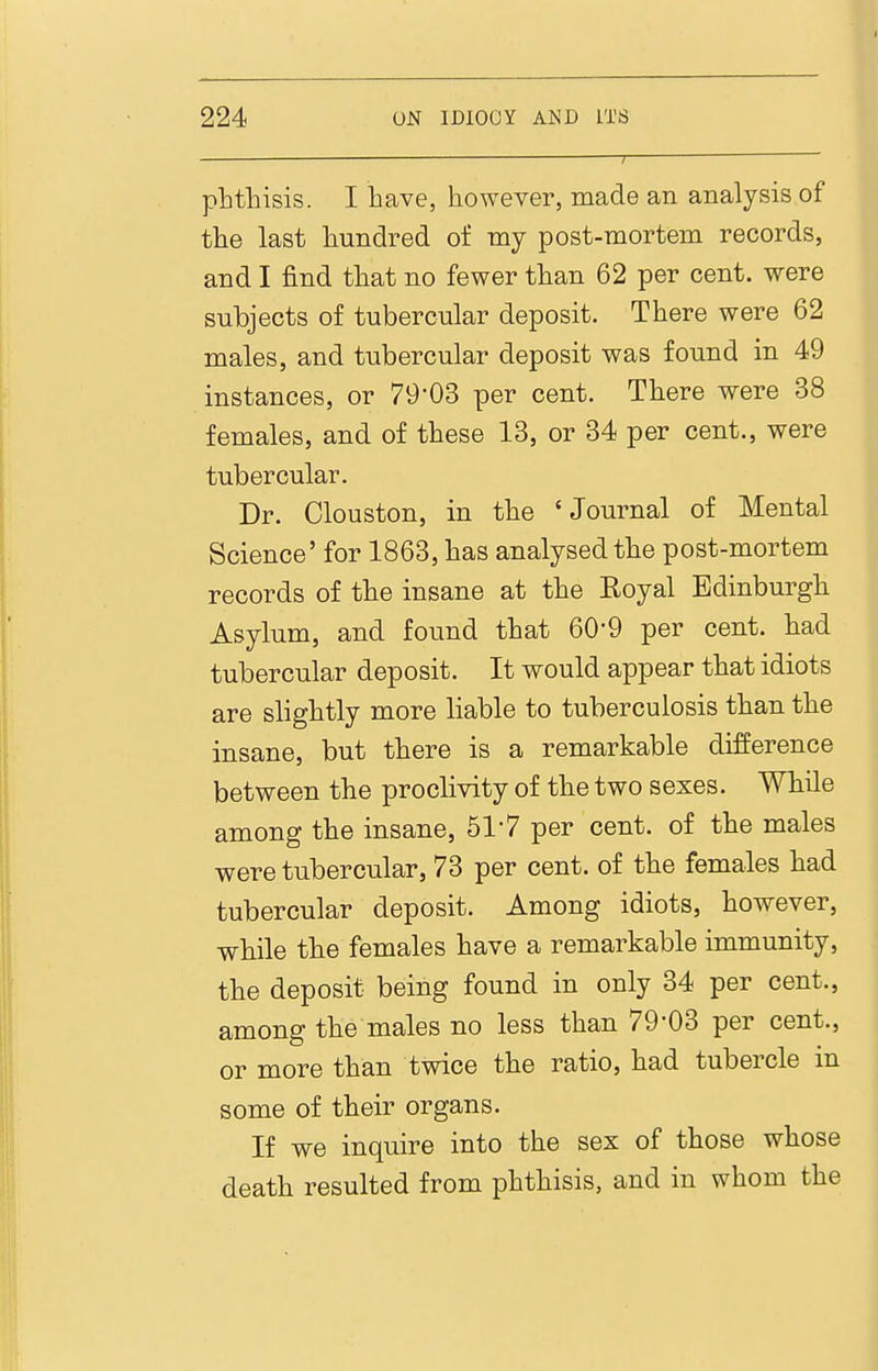 pLtliisis. I have, however, made an analysis of tlie last hundred of my post-mortem records, and I find that no fewer than 62 per cent, were subjects of tubercular deposit. There were 62 males, and tubercular deposit was found in 49 instances, or 79'03 per cent. There were 38 females, and of these 13, or 34 per cent., were tubercular. Dr. Clouston, in the 'Journal of Mental Science' for 1863, has analysed the post-mortem records of the insane at the Koyal Edinburgh Asylum, and found that 60-9 per cent, had tubercular deposit. It would appear that idiots are slightly more liable to tuberculosis than the insane, but there is a remarkable difference between the proclivity of the two sexes. While among the insane, 517 per cent, of the males were tubercular, 73 per cent, of the females had tubercular deposit. Among idiots, however, while the females have a remarkable immunity, the deposit being found in only 34 per cent., among the males no less than 79-03 per cent., or more than twice the ratio, had tubercle in some of their organs. If we inquire into the sex of those whose death resulted from phthisis, and in whom the