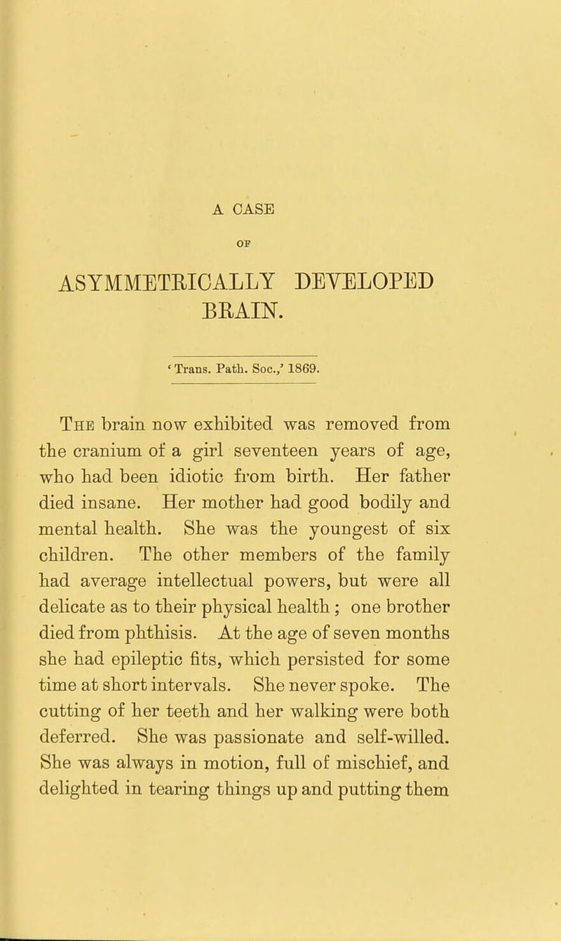 OF ASYMMETRICALLY DEYELOPED BEAIN. ' Trans. Path. Soc./ 1869. The brain now exhibited was removed from the cranium of a girl seventeen years of age, who had been idiotic from birth. Her father died insane. Her mother had good bodily and mental health. She was the youngest of six children. The other members of the family had average intellectual powers, but were all delicate as to their physical health ; one brother died from phthisis. At the age of seven months she had epileptic fits, which persisted for some time at short intervals. She never spoke. The cutting of her teeth and her walking were both deferred. She was passionate and self-willed. She was always in motion, full of mischief, and delighted in tearing things up and putting them