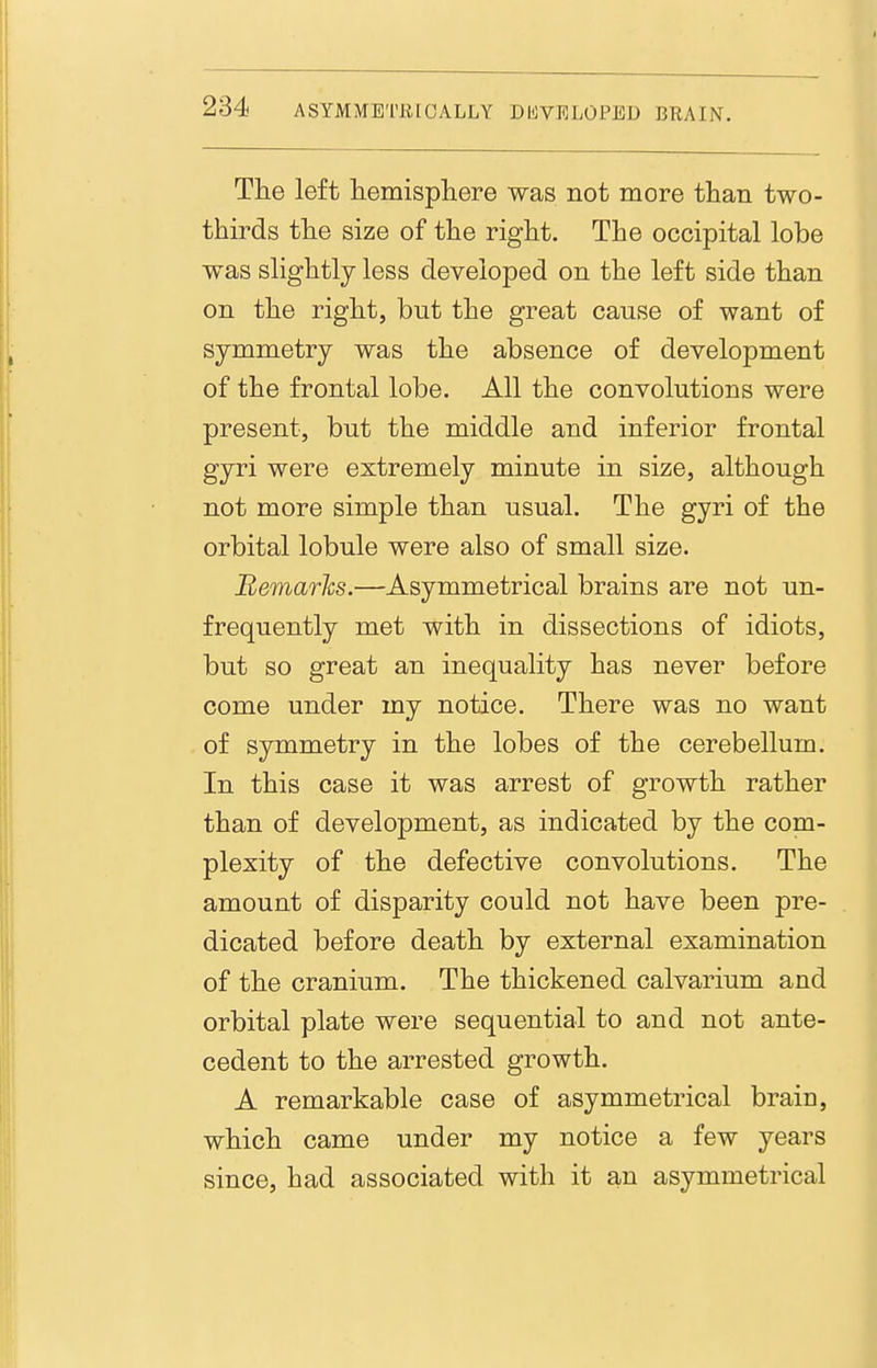 The left hemisphere was not more than two- thirds the size of the right. The occipital lobe was slightly less developed on the left side than on the right, but the great cause of want of symmetry was the absence of development of the frontal lobe. All the convolutions were present, but the middle and inferior frontal gyri were extremely minute in size, although not more simple than usual. The gyri of the orbital lobule were also of small size. Bemarhs.—Asymmetrical brains are not un- frequently met with in dissections of idiots, but so great an inequality has never before come under my notice. There was no want of symmetry in the lobes of the cerebellum. In this case it was arrest of growth rather than of development, as indicated by the com- plexity of the defective convolutions. The amount of disparity could not have been pre- dicated before death by external examination of the cranium. The thickened calvarium and orbital plate were sequential to and not ante- cedent to the arrested growth. A remarkable case of asymmetrical brain, which came under my notice a few years since, had associated with it an asymmetrical