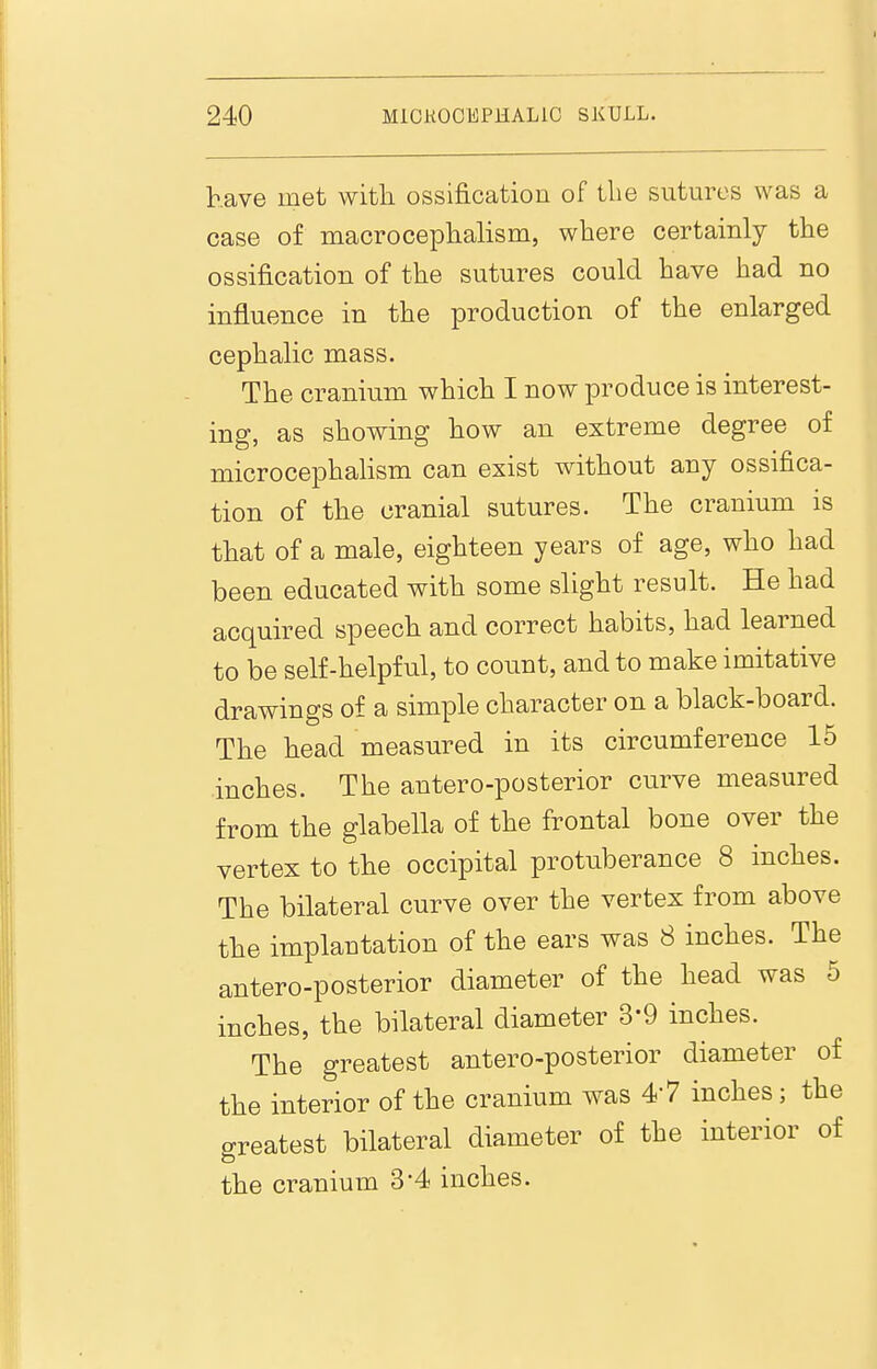 have met with ossification of the sutures was a case of macrocephalism, where certainly the ossification of the sutures could have had no influence in the production of the enlarged cephalic mass. The cranium which I now produce is interest- ing, as showing how an extreme degree of microcephalism can exist without any ossifica- tion of the cranial sutures. The cranium is that of a male, eighteen years of age, who had been educated with some slight result. He had acquired speech and correct habits, had learned to be self-helpful, to count, and to make imitative drawings of a simple character on a black-board. The head measured in its circumference 15 inches. The antero-posterior curve measured from the glabella of the frontal bone over the vertex to the occipital protuberance 8 inches. The bilateral curve over the vertex from above the implantation of the ears was 8 inches. The antero-posterior diameter of the head was 5 inches, the bilateral diameter 3-9 inches. The greatest anteroposterior diameter of the interior of the cranium was 47 inches; the greatest bilateral diameter of the interior of the cranium 3-4 inches.