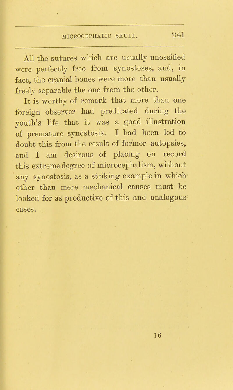 All the sutures whicli are usually unossified were perfectly free from synostoses, and, in fact, tlie cranial bones were more than usually freely separable the one from the other. It is worthy of remark that more than one foreign observer had predicated during the youth's life that it was a good illustration of premature synostosis. I had been led to doubt this from the result of former autopsies, and I am desirous of placing on record this extreme degree of microcephalism, without any synostosis, as a striking example in which other than mere mechanical causes must be looked for as productive of this and analogous cases. 16