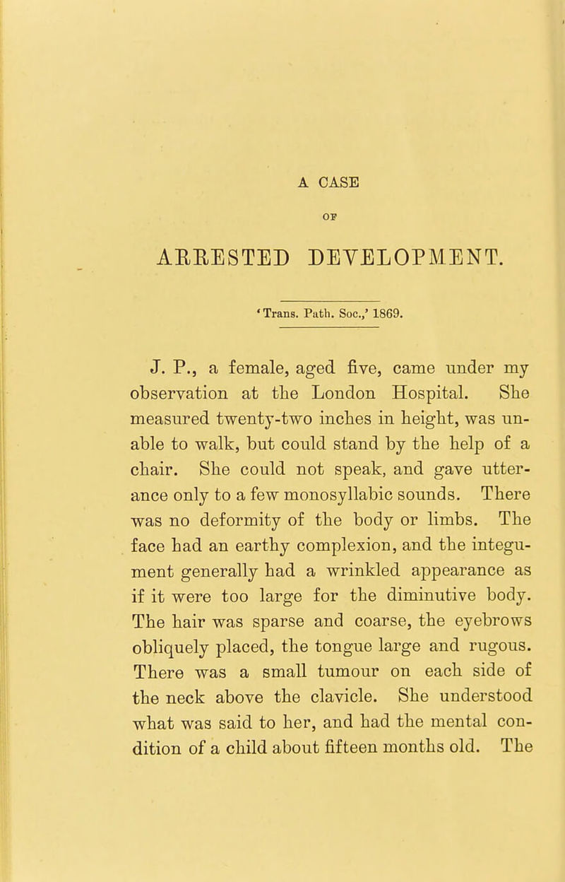 OP AEEESTED DEYELOPMENT. •Trans. Path. Soc.,' 1869. J. P., a female, aged five, came under my observation at the London Hospital. She measured twenty-two inches in height, was un- able to walk, but could stand by the help of a chair. She could not speak, and gave utter- ance only to a few monosyllabic sounds. There was no deformity of the body or limbs. The face had an earthy complexion, and the integu- ment generally had a wrinkled appearance as if it were too large for the diminutive body. The hair was sparse and coarse, the eyebrows obliquely placed, the tongue large and rugous. There was a small tumour on each side of the neck above the clavicle. She understood what was said to her, and had the mental con- dition of a child about fifteen months old. The