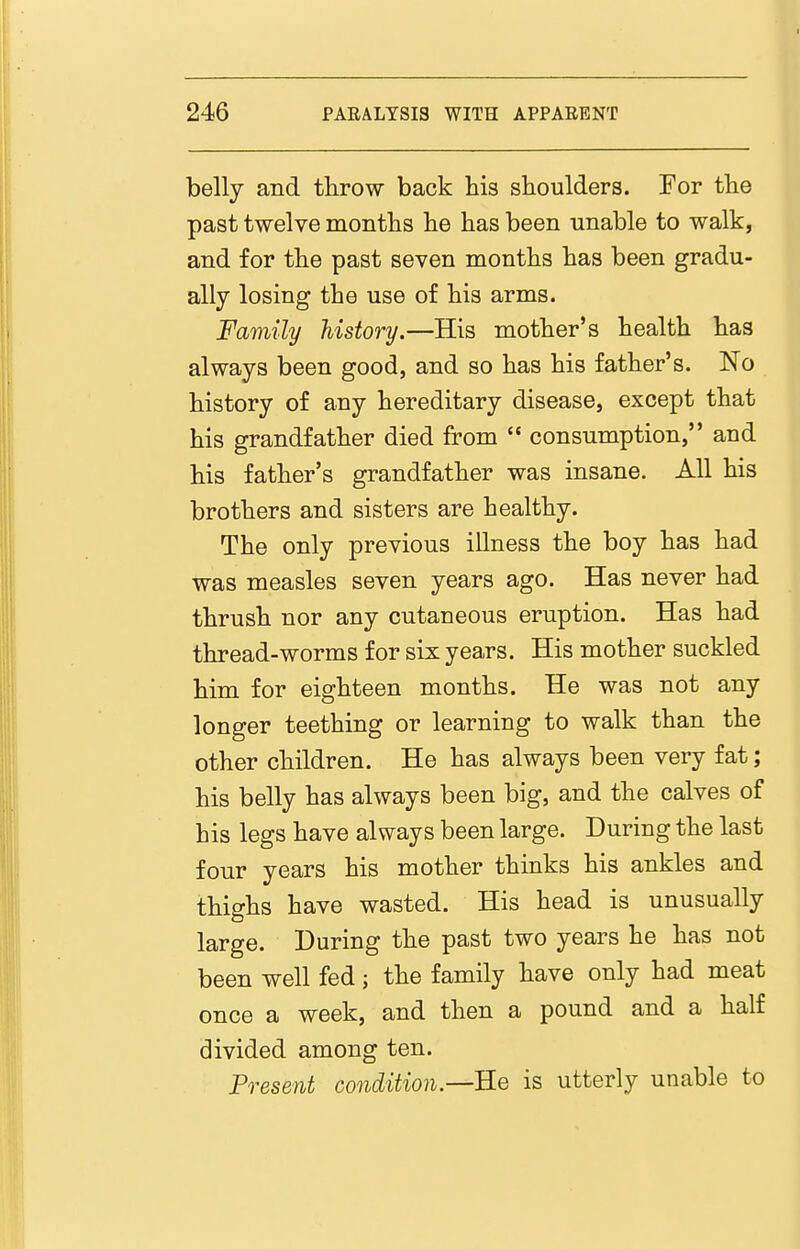 belly and throw back his shoulders. For the past twelve months he has been unable to walk, and for the past seven months has been gradu- ally losing the use of his arms. Family history.—His mother's health has always been good, and so has his father's. No history of any hereditary disease, except that his grandfather died from  consumption, and his father's grandfather was insane. All his brothers and sisters are healthy. The only previous illness the boy has had was measles seven years ago. Has never had thrush nor any cutaneous eruption. Has had thread-worms for six years. His mother suckled him for eighteen months. He was not any longer teething or learning to walk than the other children. He has always been very fat; his belly has always been big, and the calves of his legs have always been large. During the last four years his mother thinks his ankles and thighs have wasted. His head is unusually large. During the past two years he has not been well fed; the family have only had meat once a week, and then a pound and a half divided among ten. Present condition.—is utterly unable to