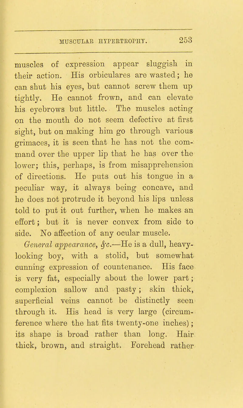 muscles of expression appear sluggisla in their action. His orbiculares are wasted; lie can shut his eyes, but cannot screw them up tightly. He cannot frown, and can elevate his eyebrows but little. The muscles acting on the mouth do not seem defective at first sight, but on making him go through various grimaces, it is seen that he has not the com- mand over the upper lip that he has over the lower; this, perhaps, is from misapprehension of directions. He puts out his tongue in a peculiar way, it always being concave, and he does not protrude it beyond his lips unless told to put it out further, when he makes an effort; but it is never convex from side to side. No affection of any ocular muscle. General appearance^ Sfc,—He is a dull, heavy- looking boy, with a stolid, but somewhat cunning expression of countenance. His face is very fat, especially about the lower part; complexion sallow and pasty; skin thick, superficial veins cannot be distinctly seen through it. His head is very large (circum- ference where the hat fits twenty-one inches); its shape is broad rather than long. Hair thick, brown, and straight. Forehead rather