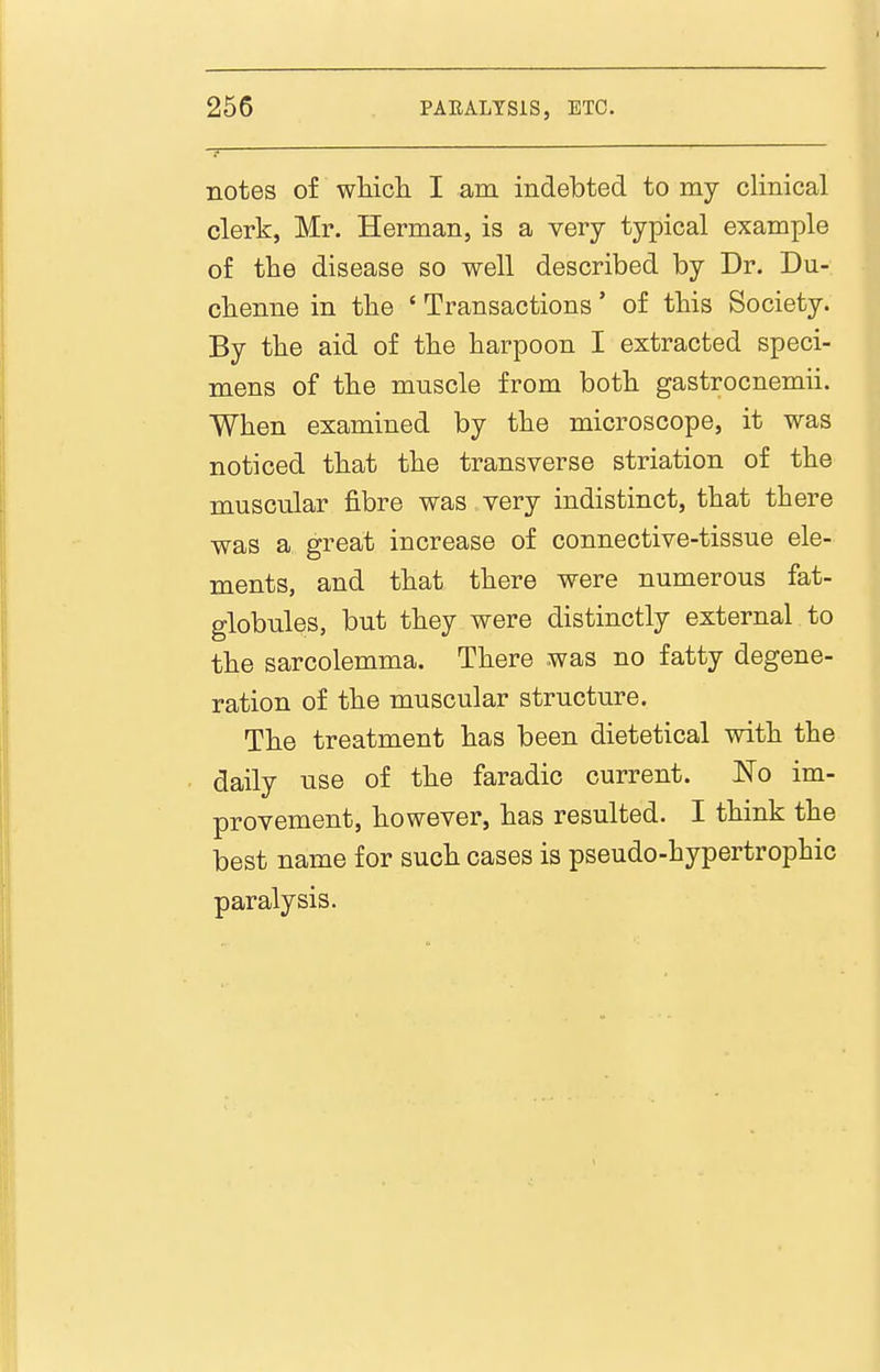 notes of wHcli I am indebted to my clinical clerk, Mr. Herman, is a very typical example of the disease so well described by Dr. Du- clienne in tbe ' Transactions' of this Society. By the aid of the harpoon I extracted speci- mens of the muscle from both gastrocnemii. When examined by the microscope, it was noticed that the transverse striation of the muscular fibre was very indistinct, that there was a great increase of connective-tissue ele- ments, and that there were numerous fat- globules, but they were distinctly external to the sarcolemma. There was no fatty degene- ration of the muscular structure. The treatment has been dietetical with the daily use of the faradic current. No im- provement, however, has resulted. I think the best name for such cases is pseudo-hypertrophic paralysis.