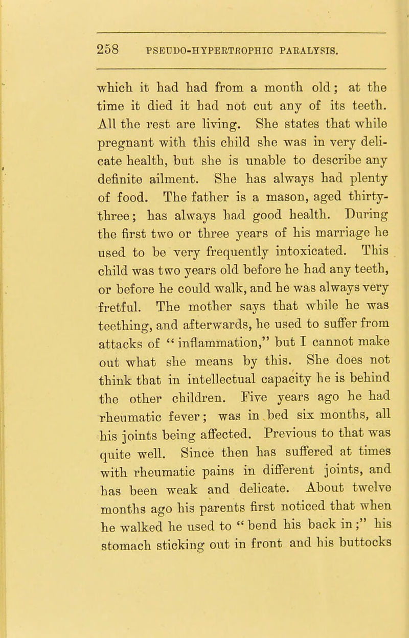 whicli it had had from a month old; at the time it died it had not cut any of its teeth. All the rest are living. She states that while pregnant with this child she was in very deli- cate health, but she is unable to describe any definite ailment. She has always had plenty of food. The father is a mason, aged thirty- three; has always had good health. During the first two or three years of his marriage he used to be very frequently intoxicated. This child was two years old before he had any teeth, or before he could walk, and he was always very fretful. The mother says that while he was teething, and afterwards, he used to sufibr from attacks of  inflammation, but I cannot make out what she means by this. She does not think that in intellectual capacity he is behind the other children. Five years ago he had rheumatic fever; was in bed six months, all his joints being affected. Previous to that was quite well. Since then has suffered at times with rheumatic pains in different joints, and has been weak and delicate. About twelve months ago his parents first noticed that when he walked he used to  bend his back in his stomach sticking out in front and his buttocks