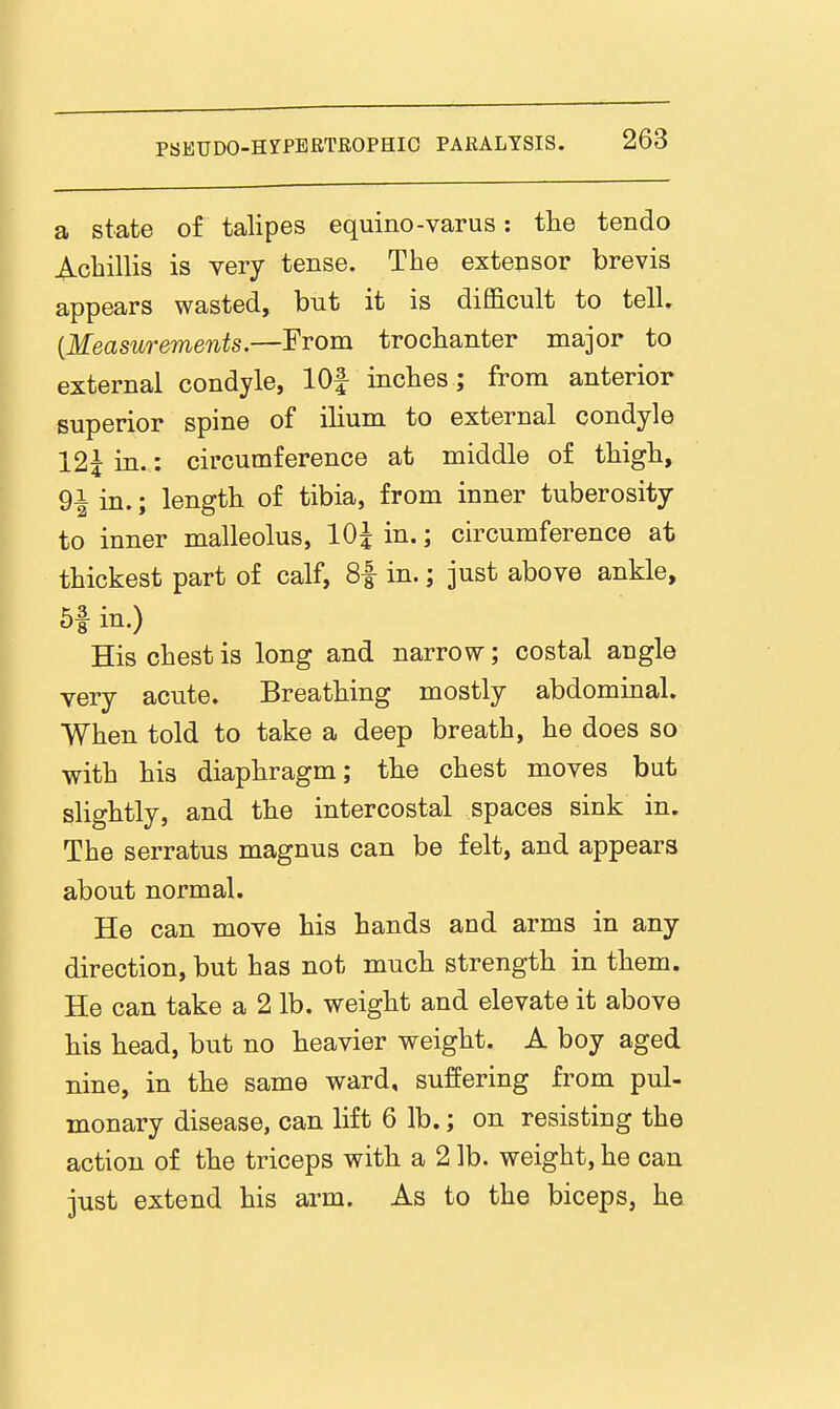 a state of talipes equino-varus: tlie tendo ^.chillis is very tense. The extensor brevis appears wasted, but it is difficult to tell. {Measurements.—From trochanter major to external condyle, lOf inches; from anterior superior spine of ilium to external condyle 12^ in.: circumference at middle of thigh, 9i in.; length of tibia, from inner tuberosity to inner malleolus, 10| in.; circumference at thickest part of calf, 8f in.; just above ankle, 5f in.) His chest is long and narrow; costal angle very acute. Breathing mostly abdominal. When told to take a deep breath, he does so with his diaphragm; the chest moves but slightly, and the intercostal spaces sink in. The serratus magnus can be felt, and appears about normal. He can move his hands and arms in any direction, but has not much strength in them. He can take a 2 lb. weight and elevate it above his head, but no heavier weight. A boy aged nine, in the same ward, suffering from pul- monary disease, can lift 6 lb.; on resisting the action of the triceps with a 2 lb. weight, he can just extend his arm. As to the biceps, he