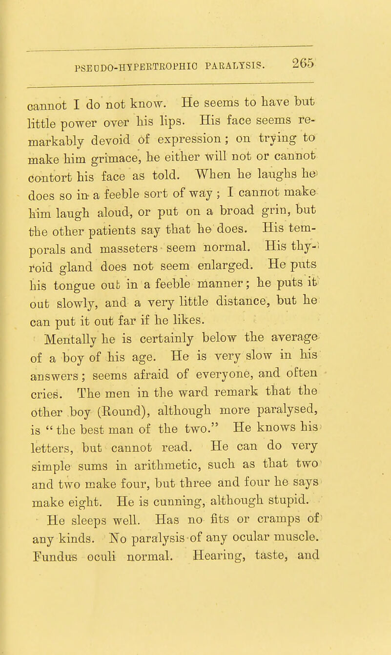 cannot I do not know. He seems to have but little power over liis lips. His face seems re- markably devoid of expression ; on trying to make him grimace, be either will not or cannot contort his face as told. When he laughs he^ does so in a feeble sort of way ; I cannot make him laugh aloud, or put on a broad grin, but the other patients say that he does. His tem- porals and masseters seem normal. His thy-i roid gland does not seem enlarged. He puts his tongue out in a feeble manner; he puts it' out slowly, and a very little distance, but he can put it out far if he likes. Mentally he is certainly below the average- of a boy of his age. He is very slow in his answers; seems afraid of everyone, and often cries. The men in the ward remark that the other boy (Round), although more paralysed, is  the best man of the two. He knows his: letters, but cannot read. He can do very simple sums in arithmetic, such as that two and two make four, but three and four he says make eight. He is cunning, although stupid. ■ He sleeps well. Has no fits or cramps of any kinds. No paralysis of any ocular muscle. Fundus oculi normal. Hearing, taste, and