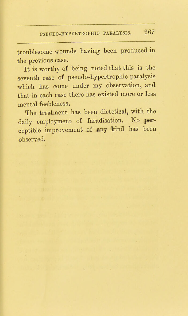 troublesome wounds haying been produced in the previous case. It is worthy of being noted that this is the seventh case of pseudo-hypertrophio paralysis which has come under my observation, and that in each case there has existed more or less mental feebleness. The treatment has been dietetical, with the daily employment of faradisation. No per- ceptible improvement of any kind has been observed.