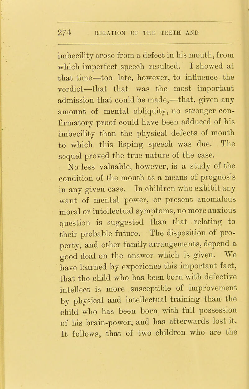 imbecility arose froia a defect in liis mouth, from wliicli imperfect speecli resulted. I showed at that time—too late, however, to influence the verdict—that that was the most important admission that could be made,—that, given any amount of mental obliquity, no stronger con- firmatory proof could have been adduced of his imbecility than the physical defects of mouth to which this lisping speech was due. The sequel proved the true nature of the case. No less valuable, however, is a study of the condition of the mouth as a means of prognosis in any given case. In children who exhibit any want of mental power, or present anomalous moral or intellectual symptoms, no more anxious question is suggested than that relating to their probable future. The disposition of pro- perty, and other family arrangements, depend a good deal on the answer which is given. We have learned by experience this important fact, that the child who has been born with defective intellect is more susceptible of improvement by physical and intellectual training than the child who has been born with full possession of his brain-power, and has afterwards lost it. It follows, that of two children who are the