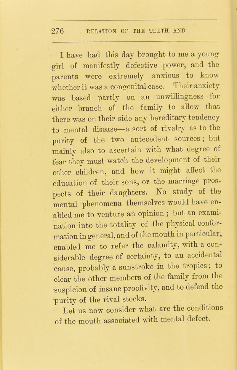 I have had this day brought to me a young girl of manifestly defective power, and the parents were extremely anxious to know whether it was a congenital case. Their anxiety was based partly on an unwiUingness for either branch of the family to allow that there was on their side any hereditary tendency to mental disease—a sort of rivalry as to the purity of the two antecedent sources; but mainly also to ascertain with what degree of fear thev must watch the development of their other children, and how it might affect the education of their sons, or the marriage pros- pects of their daughters. No study of the mental phenomena themselves would have en- abled me to venture an opinion ; but an exami- nation into the totality of the physical confor- mation in general, and of the mouth in particular, enabled me to refer the calamity, with a con- siderable degree of certainty, to an accidental cause, probably a sunstroke in the tropics; to clear the other members of the family from the suspicion of insane proclivity, and to defend the purity of the rival stocks. Let us now consider what are the conditions of the mouth associated with mental defect.