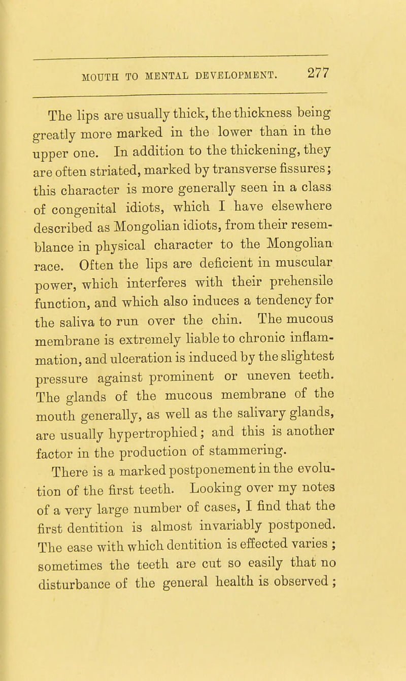 The lips areusually tliick, thetliickness being greatly more marked in the lower tlian in the upper one. In addition to the thickening, they are often striated, marked by transverse fissures; this character is more generally seen in a class of congenital idiots, which I have elsewhere described as Mongolian idiots, from their resem- blance in physical character to the Mongolian race. Often the lips are deficient in muscular power, which interferes with their prehensile function, and which also induces a tendency for the saHva to run over the chin. The mucous membrane is extremely liable to chronic inflam- mation, and ulceration is induced by the slightest pressure against prominent or uneven teeth. The glands of the mucous membrane of the mouth generally, as well as the salivary glands, are usually hypertrophied; and this is another factor in the production of stammering. There is a marked postponement in the evolu- tion of the first teeth. Looking over my notes of a very large number of cases, I find that the first dentition is almost invariably postponed. The ease with which dentition is effected varies ; sometimes the teeth are cut so easily that no disturbance of the general health is observed ;