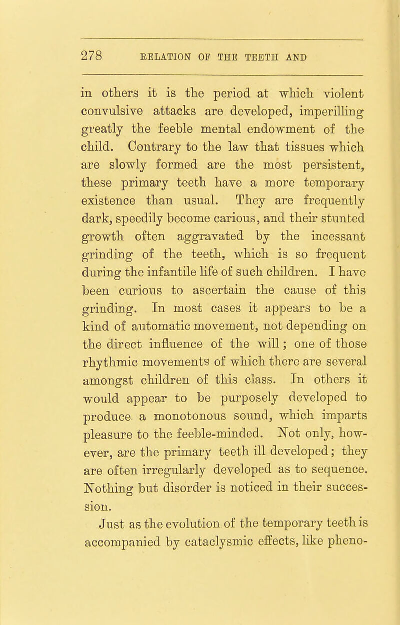 in others it is tlie period at whicli violent convulsive attacks are developed, imperilling greatly the feeble mental endowment of the child. Contrary to the law that tissues which are slowly formed are the most persistent, these primary teeth have a more temporary existence than usual. They are frequently dark, speedily become carious, and their stunted growth often aggravated by the incessant grinding of the teeth, which is so frequent during the infantile life of such children. I have been curious to ascertain the cause of this grinding. In most cases it appears to be a kind of automatic movement, not depending on the direct influence of the will; one of those rhythmic movements of which there are several amongst children of this class. In others it would appear to be purposely developed to produce a monotonous sound, which imparts pleasure to the feeble-minded. Not only, how- ever, are the primary teeth ill developed; they are often irregularly developed as to sequence. Nothing but disorder is noticed in their succes- sion. Just as the evolution of the temporary teeth is accompanied by cataclysmic effects, like pheno-