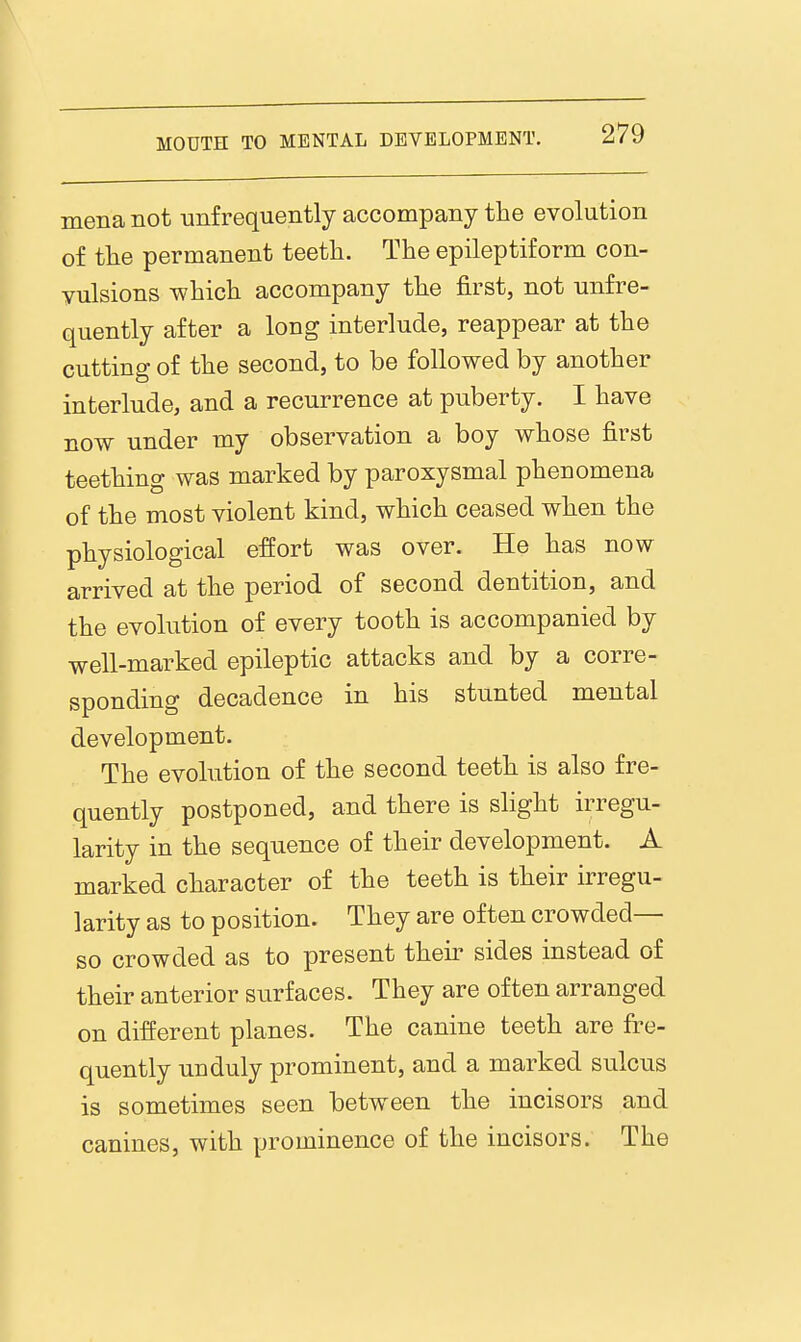 mena not unfrequently accompany the evolution of the permanent teeth. The epileptiform con- vulsions which accompany the first, not unfre- quently after a long interlude, reappear at the cutting of the second, to be followed by another interlude, and a recurrence at puberty. I have now under my observation a boy whose first teething was marked by paroxysmal phenomena of the most violent kind, which ceased when the physiological effort was over. He has now arrived at the period of second dentition, and the evolution of every tooth is accompanied by well-marked epileptic attacks and by a corre- sponding decadence in his stunted mental development. The evolution of the second teeth is also fre- quently postponed, and there is sHght irregu- larity in the sequence of their development. A marked character of the teeth is their irregu- larity as to position. They are often crowded— so crowded as to present their sides instead of their anterior surfaces. They are often arranged on different planes. The canine teeth are fre- quently unduly prominent, and a marked sulcus is sometimes seen between the incisors and canines, with prominence of the incisors. The