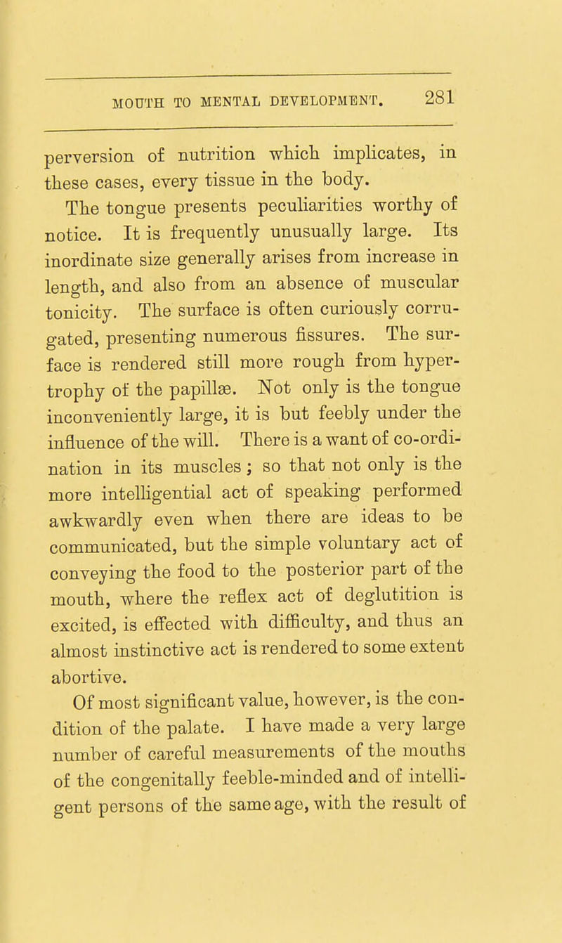 perversion of nutrition whicli implicates, in these cases, every tissue in the body. The tongue presents peculiarities worthy of notice. It is frequently unusually large. Its inordinate size generally arises from increase in length, and also from an absence of muscular tonicity. The surface is often curiously corru- gated, presenting numerous fissures. The sur- face is rendered still more rough from hyper- trophy of the papilla. Not only is the tongue inconveniently large, it is but feebly under the influence of the will. There is a want of co-ordi- nation in its muscles; so that not only is the more intelhgential act of speaking performed awkwardly even when there are ideas to be communicated, but the simple voluntary act of conveying the food to the posterior part of the mouth, where the reflex act of deglutition is excited, is efiected with difficulty, and thus an almost instinctive act is rendered to some extent abortive. Of most significant value, however, is the con- dition of the palate. I have made a very large number of careful measurements of the mouths of the congenitally feeble-minded and of intelli- gent persons of the same age, with the result of