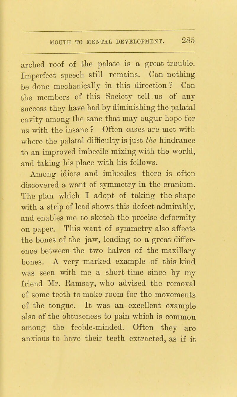 arclied roof of the palate is a great trouble. Imperfect speecli still remains. Can nothing be done mechanioallj in this direction ? Can the members of this Society tell us of any success they have had by diminishing the palatal cavity among the sane that may augur hope for us with the insane ? Often cases are met with where the palatal difficulty is just the hindrance to an improved imbecile mixing with the world, and taking his place with his fellows. Among idiots and imbeciles there is often discovered a want of symmetry in the cranium. The plan which I adopt of taking the shape with a strip of lead shows this defect admirably, and enables me to sketch the precise deformity on paper. This want of symmetry also affects the bones of the jaw, leading to a great differ- ence between the two halves of the maxillary bones. A very marked example of this kind was seen with me a short time since by my friend Mr. Ramsay, who advised the removal of some teeth to make room for the movements of the tongue. It was an excellent example also of the obtuseness to pain which is common among the feeble-minded. Often they are anxious to have their teeth extracted, as if it