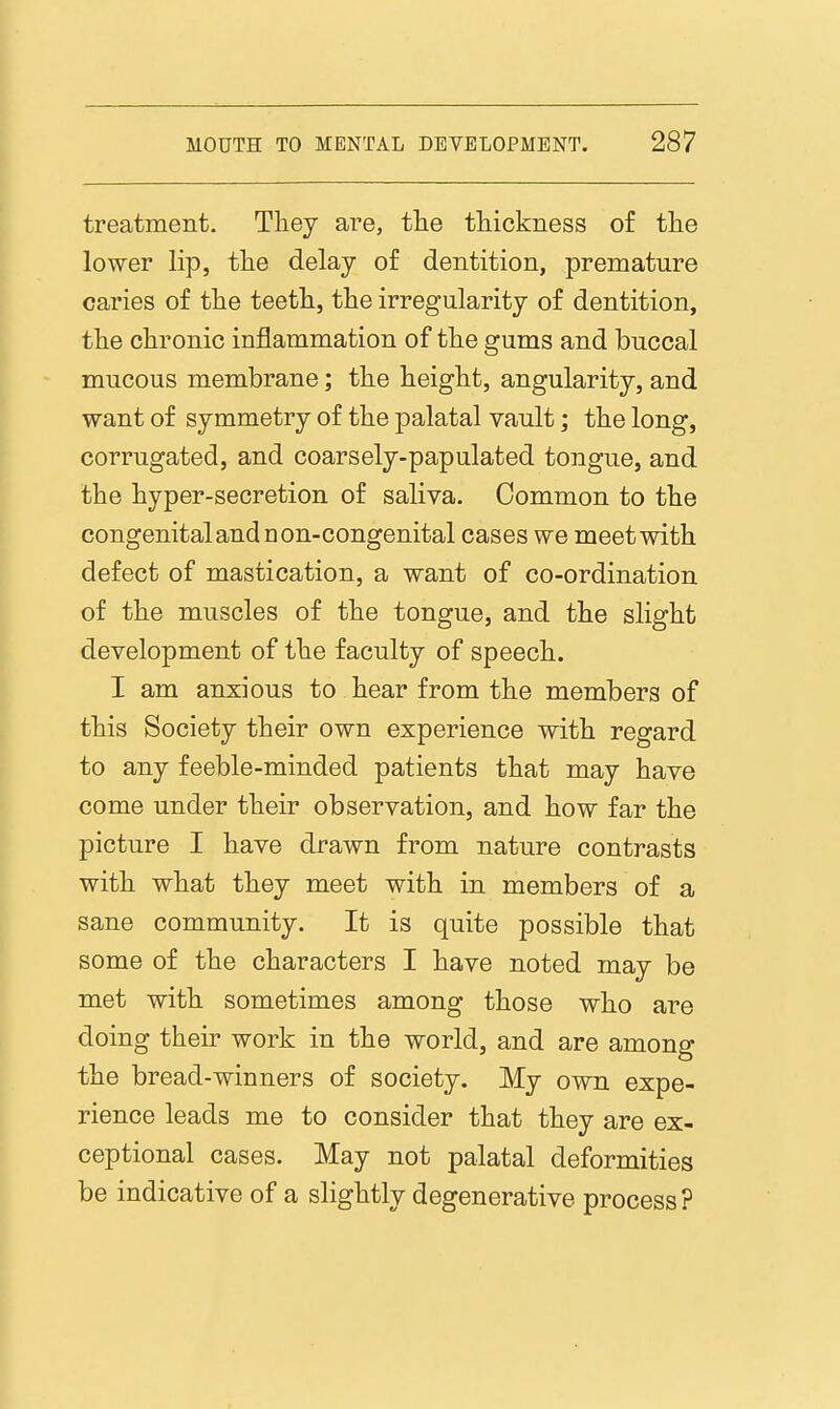 treatment. They are, tlie thickness of the lower lip, the delay of dentition, premature caries of the teeth, the irregularity of dentition, the chronic inflammation of the gums and buccal mucous membrane; the height, angularity, and want of symmetry of the palatal vault; the long, corrugated, and coarsely-papulated tongue, and the hyper-secretion of saliva. Common to the congenital and D on-congenital cases we meet with defect of mastication, a want of co-ordination of the muscles of the tongue, and the slight development of the faculty of speech. I am anxious to hear from the members of this Society their own experience with regard to any feeble-minded patients that may have come under their observation, and how far the picture I have drawn from nature contrasts with what they meet with in members of a sane community. It is quite possible that some of the characters I have noted may be met with sometimes among those who are doing their work in the world, and are among the bread-winners of society. My own expe- rience leads me to consider that they are ex- ceptional cases. May not palatal deformities be indicative of a slightly degenerative process ?