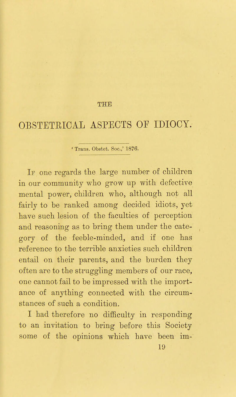 THE OBSTETRICAL ASPECTS OE IDIOCY. ' Trans. Obstet. Soc.,' 1876. If one regards tlie large number of children in our community who grow up with defective mental power, children who, although not all fairly to be ranked among decided idiots, yet have such lesion of the faculties of perception and reasoning as to bring them under the cate- gory of the feeble-minded, and if one has reference to the terrible anxieties such children entail on their parents, and the burden they often are to the struggling members of our race, one cannot fail to be impressed with the import- ance of anything connected with the circum- stances of such a condition. I had therefore no difficulty in responding to an invitation to bring before this Society some of the opinions which have been im- 19