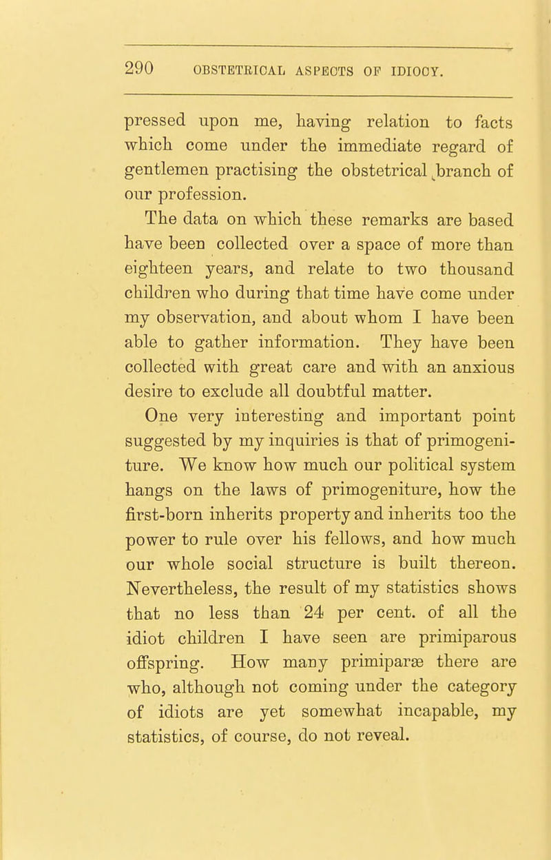 pressed upon me, having relation to facts which come under the immediate regard of gentlemen practising the obstetrical ^branch of our profession. The data on which these remarks are based have been collected over a space of more than eighteen years, and relate to two thousand children who during that time have come under my observation, and about whom I have been able to gather information. They have been collected with great care and with an anxious desire to exclude all doubtful matter. One very interesting and important point suggested by my inquiries is that of primogeni- ture. We know how much our political system hangs on the laws of primogeniture, how the first-born inherits property and inherits too the power to rule over his fellows, and how much our whole social structure is built thereon. Nevertheless, the result of my statistics shows that no less than 24 per cent, of all the idiot children I have seen are primiparous ofispring. How many primiparse there are who, although not coming under the category of idiots are yet somewhat incapable, my statistics, of course, do not reveal.