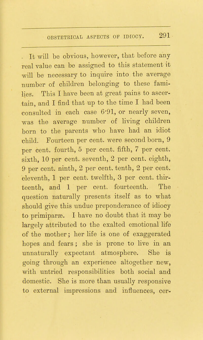 .. It will be obvious, bowever, tbat before any- real value can be assigned to this statement it will be necessary to inquire into tlie average number of cbildren belonging to tbese fami- lies. This I have been at great pains to ascer- tain, and I find that up to the time I had been consulted in each case 6-91, or nearly seven, was the average number of living children born to the parents who have had an idiot child. Fourteen per cent, were second born, 9 per cent, fourth, 5 per cent, fifth, 7 per cent, sixth, 10 per cent, seventh, 2 per cent, eighth, 9 per cent, ninth, 2 per cent, tenth, 2 per cent, eleventh, 1 per cent, twelfth, 3 per cent, thir- teenth, and 1 per cent, fourteenth. The question naturally presents itself as to what should give this undue preponderance of idiocy to primiparge. I have no doubt that it may be largely attributed to the exalted emotional life of the mother; her life is one of exaggerated hopes and fears ; she is prone to live in an unnaturally expectant atmosphere. She is going through an experience altogether new, with untried responsibilities both social and domestic. She is more than usually responsive to external impressions and influences, cer-