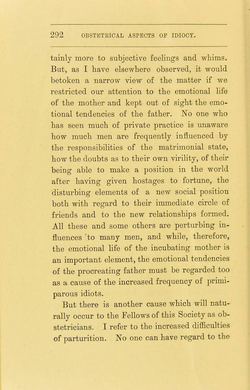 tainly more to subjective feelings and whims. But, as I have elsewhere observed, it would betoken a narrow view of the matter if we restricted our attention to the emotional life of the mother and kept out of sight the emo- tional tendencies of the father. No one who has seen much of private practice is unaware how much men are frequently influenced by the responsibilities of the matrimonial state, how the doubts as to their own virility, of their being able to make a position in the world after having given hostages to fortune, the disturbing elements of a new social position both with regard to their immediate circle of friends and to the new relationships formed. All these and some others are perturbing in- fluences 'to many men, and while, therefore, the emotional life of the incubating mother is an important element, the emotional tendencies of the procreating father must be regarded too as a cause of the increased frequency of primi- parous idiots. But there is another cause which will natu- rally occur to the Fellows of this Society as ob- stetricians. I refer to the increased difficulties of parturition. No one can have regard to the