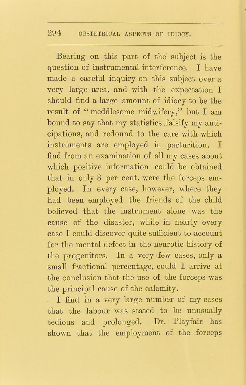 Bearing on this part of the subject is the question of instrumental interference. I have made a careful inquiry on this subject over a very large area, and with the expectation I should find a large amount of idiocy to be the result of meddlesome midwifery, but I am bound to say that my statistics .falsify my anti- cipations, and redound to the care with which instruments are employed in parturition. I find from an examination of all my cases about which positive information could be obtained that in only 3 per cent, were the forceps em- ployed. In every case, however, where they had been employed the friends of the child believed that the instrument alone was the cause of the disaster, while in nearly every case I could discover quite sufiBcient to account for the mental defect in the neurotic history of the progenitors. In a very few cases, only a small fractional percentage, could I arrive at the conclusion that the use of the forceps was the principal cause of the calamity. I find in a very large number of my cases that the labour was stated to be unusually tedious and prolonged. Dr. Playfair has shown that the employment of the forceps