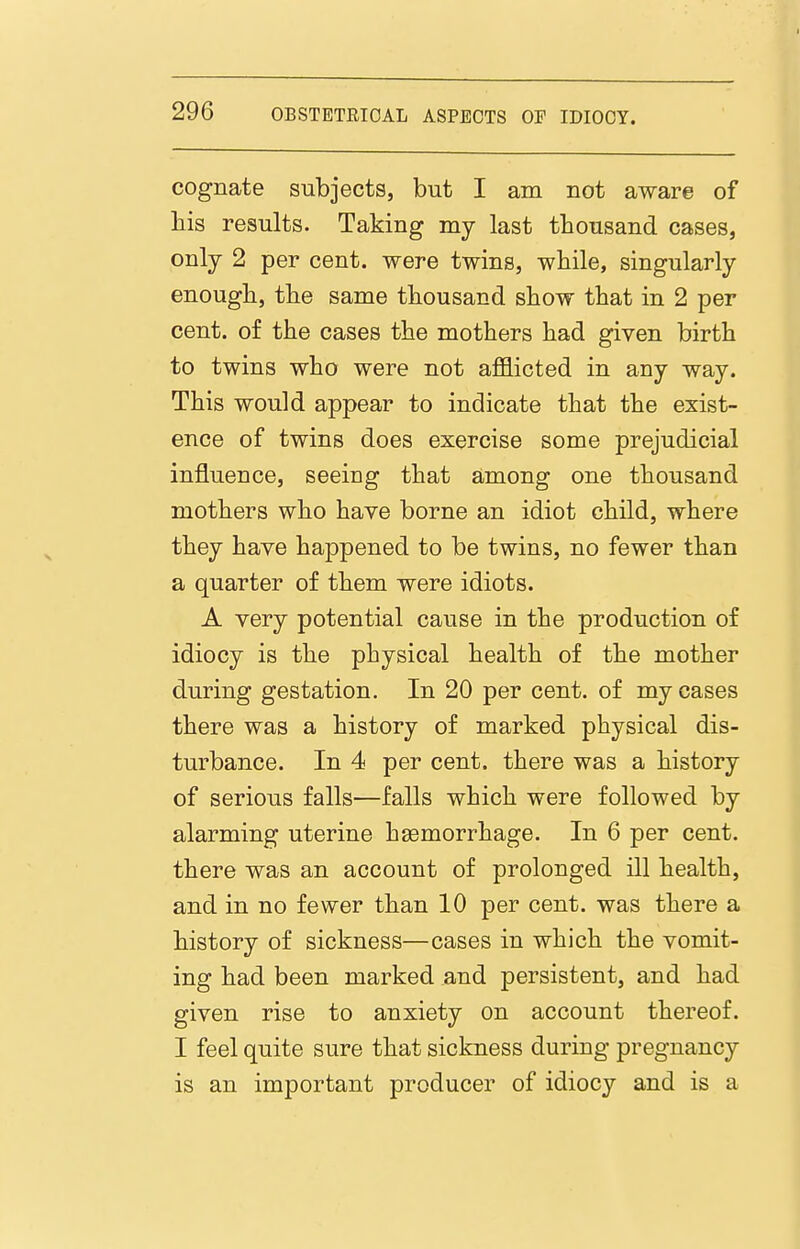 cognate subjects, but I am not aware of liis results. Taking my last thousand cases, only 2 per cent, were twins, while, singularly enough, the same thousand show that in 2 per cent, of the cases the mothers had given birth to twins who were not aflSicted in any way. This would appear to indicate that the exist- ence of twins does exercise some prejudicial influence, seeing that among one thousand mothers who have borne an idiot child, where they have happened to be twins, no fewer than a quarter of them were idiots. A very potential cause in the production of idiocy is the physical health of the mother during gestation. In 20 per cent, of my cases there was a history of marked physical dis- turbance. In 4 per cent, there was a history of serious falls—falls which were followed by alarming uterine haemorrhage. In 6 per cent, there was an account of prolonged ill health, and in no fewer than 10 per cent, was there a history of sickness—cases in which the vomit- ing had been marked and persistent, and had given rise to anxiety on account thereof. I feel quite sure that sickness during pregnancy is an important producer of idiocy and is a